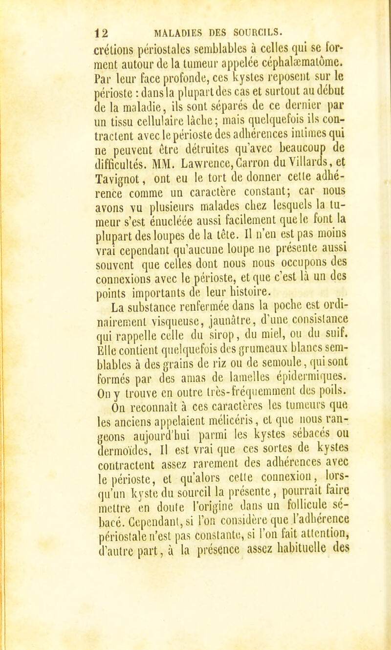 créliolis périoslalcs semblables à celles qui se for- ment autour de la tumeur appelée céphala;maiômc. Par leur face profonde, ces kystes reposent sur le périoste : dans la plupart des cas et surtout au début de la maladie, ils sont séparés de ce dernier par un tissu cellulaire lâche; mais quelquefois ils con- tractent avec le périoste des adhérences intimes qui ne peuvent être détruites quavec beaucoup de difficultés. MM. Lawrence,Carron du Villards, et Tavignot, ont eu le tort de donner celle adhé- rence comme un caractère constant; car nous avons vu plusieurs malades chez lesquels la tu- meur s'est énucléée aussi facilement que le font la plupart des loupes de la tête. Il n'en est pas moins vrai cependant qu'aucune loupe ne présente aussi souvent que celles dont nous nous occupons des connexions avec le périoste, et que c'est là un des points importants de leur histoire. La substance renfermée dans la poche est ordi- nairement visqueuse, jaunâtre, d'une consistance qui rappelle celle du sirop, du miel, ou du suif. Elle contient quelquefois des grumeaux blancs sem- blables à des grains de riz ou de semoule, qui sont formés par des amas de lamelles épidermiques. On y trouve en outre très-fréquemment des poils. On reconnaît à ces caractères les tumeurs que les anciens appelaient mélicéris, et que nous ran- geons aujourd'hui parmi les kystes sébacés ou dermoïdes. Il est vrai que ces sortes de kystes contractent assez rarement des adhérences avec le périoste, et qu'alors celle connexion, lors- qu'un kyste du sourcil la présente, pourrait faire mettre en doute l'origine dans un follicule sé- bacé. Gependaul, si l'on considère que l'adhérence périoslale n'est pas constante, si l'on fait attention, d'autre part, à la présence assez habituelle des