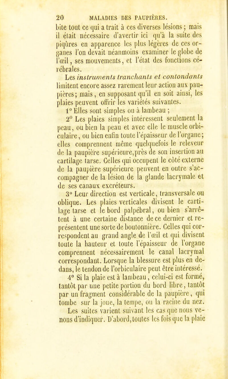 bite tout ce qui a trait à ces diverses lésions ; mais il élait nécessaire d'avertir ici qu'à la suite des piqûres en apparence les plus légères de ces or- ganes l'on devait néanmoins examiner le globe de l'œil, ses mouvements, et l'état des fondions cé- rébrales. Les instruments tranchants el contondants limitent encore assez rarement leur action aux pau- pières; mais, en supposant qu'il en soit ainsi, les plaies peuvent offrir les variétés suivantes. 1 Elles sont simples ou à lambeau ; 2° Les plaies simples intéressent seulement la peau, ou bien la peau et avec elle le muscle orbi- culaire, ou bien enfin toute l'épaisseur de l'organe; elles comprennent même quelquefois le releveur de la paupière supérieure,près de son insertion au cartilage tarse. Celles qui occupent le côté externe de la paupière supérieure peuvent en outre s'ac- compagner de la lésion de la glande lacrymale et de ses canaux excréteurs. 3° Leur direction est verticale, transversale ou oblique. Les plaies verticales divisent le carti- lage tarse et le bord palpébral, ou bien s'arrê- tent à une certaine distance de ce dernier et re- présentent une sorte de boutonnière. Celles qui cor- respondent au grand angle de l'œil et qui divisent toute la hauteur et toute l'épaisseur de Torgane comprennent nécessairement le canal lacrymal correspondant. Lorsque la blessure est plus en de- dans, le tendon de l'orbiculaire peut être intéressé. 4* Si la plaie est à lambeau, celui-ci est formé, tantôt par une petite portion du bord libre, tantôt par un fragment considérable de la paupière, qui tombe sur la joue, la tempe, ou la racine du nez. Les suites varient suivant les cas que nous ve- nons d'indiquer. D'abord,toutes les fois que la plaie