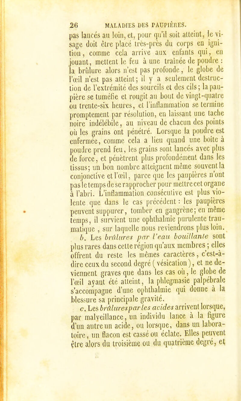 pas lances au loin, et, pour qu'il soit atteint, le vi- sage doit être placé très-près du corps ea igni- tion, comme cela arrive aux enfants qui, en jouant, mettent le feu aune traînée de poudre : la brîdure alors n'est pas profonde, le globe de l'œil n'est pas atteint ; il y a seulement destruc- tion de l'extrémité des sourcils et des cils; la pau- pière se tuméfie et rougit au bout de vingt-quatre ou trente-six heures, et l'inflammation se termine promptement par résolution, en laissant une tache noire indélébile, au niveau de chacun des points où les grains ont pénétré. Lorsque la poudre est enfermée, comme cela a lieu quand une boîte à poudre prend feu, les grains sont lancés avec plus de force, et pénètrent plus profondément dans les tissus; un bon nombre atteignent même souvent la conjonctive et l'œil, parce que les paupières n'ont pas le temps de se rapprocher pour mettre cet organe à l'abri. L'inflammation consécutive est plus vio- lente que dans le cas précédent : les paupières peuvent suppurer, tomber en gangrène; en même temps, il survient une ophthalmie purulente trau- matique , sur laquelle nous reviendrons plus loin. h. Les brûlures par l'eau bouillante sont plus rares dans cette région qu'aux membres ; elles offrent du reste les mêmes caractères, c'est-à- dire ceux du second degré ( vésication), et ne de- viennent graves que dans les cas où, le globe de l'œil ayant été atteint, la phlegmasie palpébrale s'accompagne d'une ophthalmie qui donne à la blessure sa principale gravité. c. Les brûlures par les acides arrivent lorsque, par malyeillauce, un individu lance à la figure d'un autre un acide, ou lorsque, dans un labora- toire, un flacon est cassé ou éclate. Elles peuvent être alors du troisième ou du quatrième degré, el;