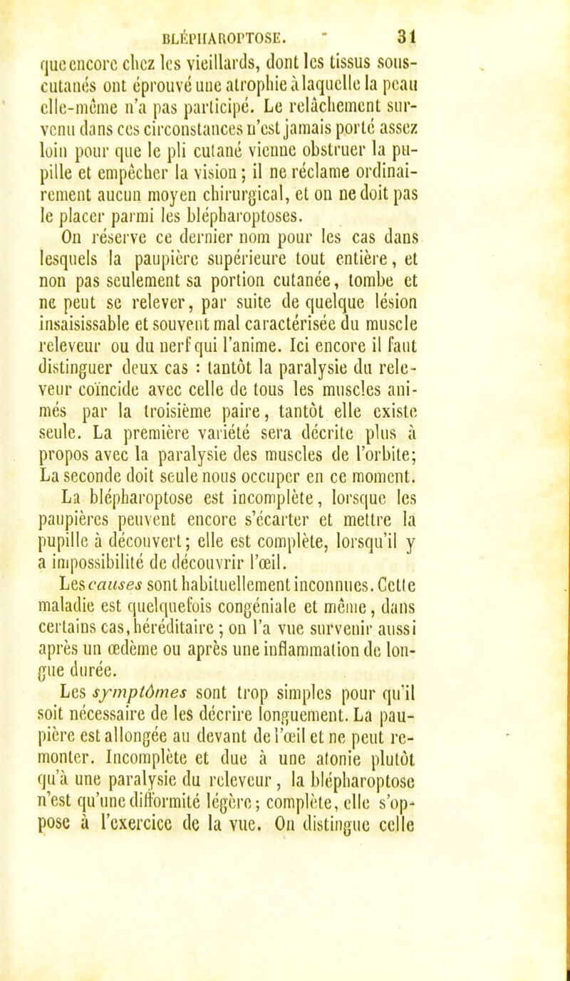 que encore chez les vieillards, dont les tissus sons- cutanés ont éprouvé une atrophie ù laquelle la peau elle-même n'a pas participe. Le relâchement sur- venu dans ces circonstances n'est jamais porté assez loin pour que le pli cutané vienne obstruer la pu- pille et empêcher la vision ; il ne réclame ordinai- rement aucun moyen chirurgical, et on ne doit pas le placer parmi les blépharoptoses. Ou réserve ce dernier nom pour les cas dans lesquels la paupière supérieure tout entière, et non pas seulement sa portion cutanée, tombe et ne peut se relever, par suite de quelque lésion insaisissable et souvent mal caractérisée du muscle releveur ou du nerf qui l'anime. Ici encore il faut distinguer deux cas : tantôt la paralysie du rele- veur coïncide avec celle de tous les muscles ani- més par la troisième paire, tantôt elle existe seule. La première variété sera décrite plus à propos avec la paralysie des muscles de l'orbite; La seconde doit seule nous occuper en ce moment. La blépharoptose est incomplète, lorsque les paupières peuvent encore s'écarter et mettre la pupille à découvert ; elle est complète, lorsqu'il y a impossibilité de découvrir l'œil. Les causes sont habituellement inconnues. Cette maladie est quelquefois congéniale et même, dans certains cas, héréditaire ; ou l'a vue survenir aussi après un œdème ou après une inflammation de lon- gue durée. Les symptômes sont trop simples pour qu'il soit nécessaire de les décrire longuement. La pau- pière est allongée au devant de l'œil et ne peut re- monter. Incomplète et due à une atonie plutôt qu'à une paralysie du releveur, la blépharoptose n'est qu'une difformité légère; complète, elle s'op- pose à l'exercice de la vue. On distingue celle