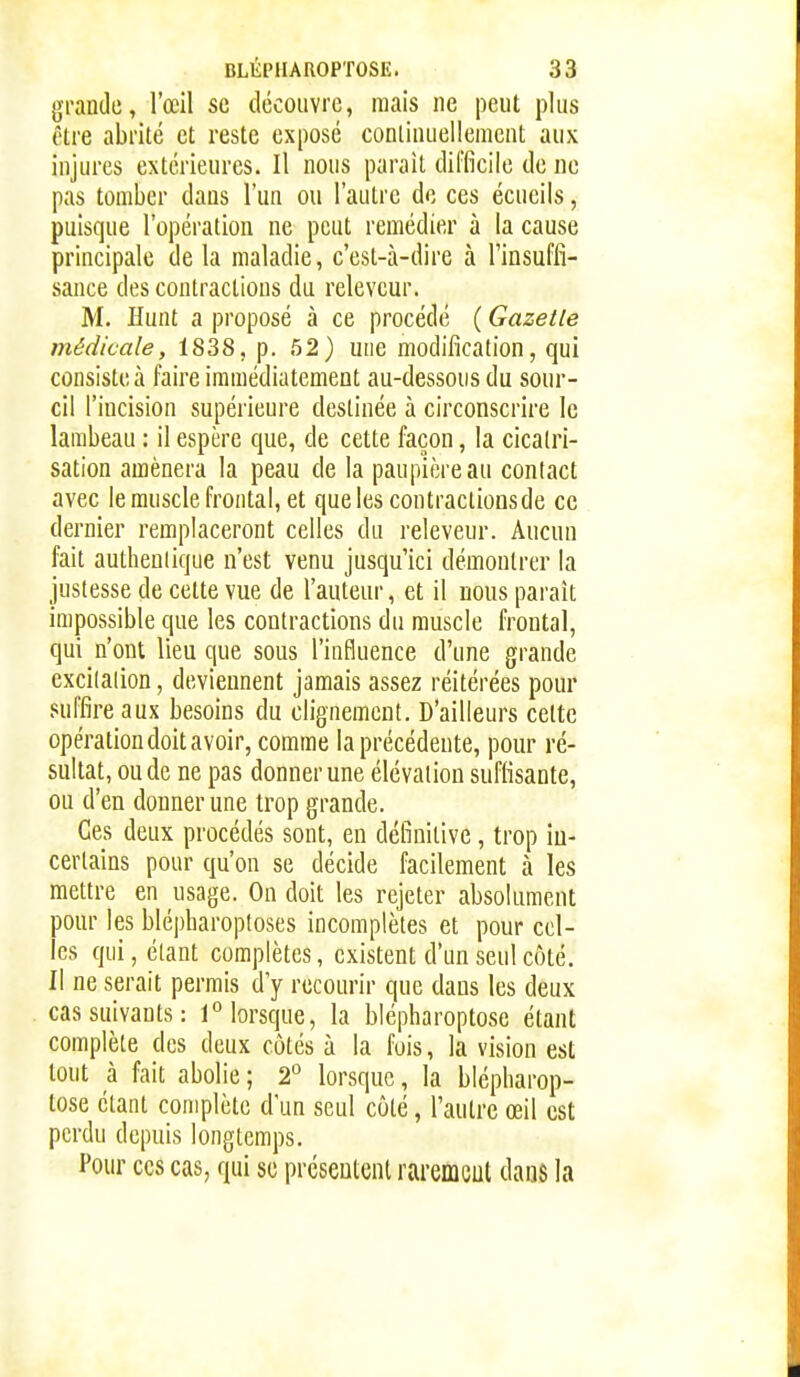 grande, l'œil se découvre, mais ne peut plus être abrité et reste exposé continuellement aux injures extérieures. Il nous parait difficile de ne pas tomber dans l'un ou l'autre de ces écueils, puisque l'opération ne peut remédier à la cause principale de la maladie, c'est-à-dire à l'insuffi- sance des contractions du releveur. M. iïunt a proposé à ce procédé ( Gazelle médicale, 1838, p. 52) une modification, qui consiste à faire immédiatement au-dessous du sour- cil l'incision supérieure destinée à circonscrire le lambeau : il espère que, de cette façon, la cicatri- sation amènera la peau de la paupière au contact avec le muscle frontal, et que les contraclioosde ce dernier remplaceront celles du releveur. Aucun fait authentique n'est venu jusqu'ici démontrer la justesse de cette vue de l'auteur, et il nous paraît impossible que les contractions du muscle frontal, qui n'ont lieu que sous l'influence d'une grande excitation, deviennent jamais assez réitérées pour suffire aux besoins du clignement. D'ailleurs cette opération doit avoir, comme la précédente, pour ré- sultat, ou de ne pas donner une élévation suffisante, on d'en donner une trop grande. Ces deux procédés sont, en définitive, trop in- certains pour qu'on se décide facilement à les mettre en usage. On doit les rejeter absolument pour les blépharoptoses incomplètes et pour cel- les qui, étant complètes, existent d'un seul côté. Il ne serait permis d'y recourir que dans les deux cas suivants: 1° lorsque, la blépharoptose étant complète des deux côtés à la fois, la vision est tout à fait abolie ; 2° lorsque, la blépharop- tose étant complète d'un seul côté, l'autre œil est perdu depuis longtemps. Pour ces cas, qui se présentent raremcut dans la