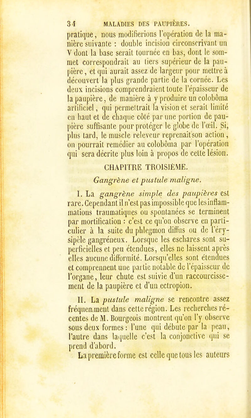 pratique, nous modifierions l'opération de la ma- nière suivante : double incision circonscrivant un V dont la base serait tournée en bas, dont le som- met correspondrait au tiers supérieur de la pau- pière , et qui aurait assez de largeur pour mettre à découvert la plus grande partie de la cornée. Les deux incisions comprendraient toute l'épaisseur de la paupière, de manière à y produire un colobôma arlificiel, qni permettrait la vision et serait limité en haut et de chaque côté par une portion de pau- pière suffisante pour protéger le globe de l'œil. Si, plus tard, le muscle relevcur reprenaitson action, on pourrait remédier au colobôma par l'opération qui sera décrite plus loin à propos de celte lésion. CHAPITRE TROISIÈME. Gangrène et pustule maligne. I. La gangrène simple des paupières est rare. Cependant il n'est pas impossible que les inflam- mations traumatiques ou spontanées se terminent par mortification : c'est ce qu'on observe eu parti- culier à la suite du phlegmon difl'us ou de l'éry- sipèle gangréneux. Lorsque les eschares sont su- perficielles et peu étendues, elles ne laissent après elles aucune diflbrmité. Lorsqu'elles sont étendues et comprennent uue partie notable de l'épaisseur de l'organe, leur chute est suivie d'un raccourcisse- ment de la paupière et d'un ectropion. II. La pustule maligne se rencontre assez fréquemment dans cette région. Les recherclies ré- centes de M. Bourgeois montrent qu'on l'y observe sous deux formes : l'une qui débute par la peau, l'autre dans laquelle c'est la conjonctive qui se prend d'abord. La première forme est celle que tous les auteurs