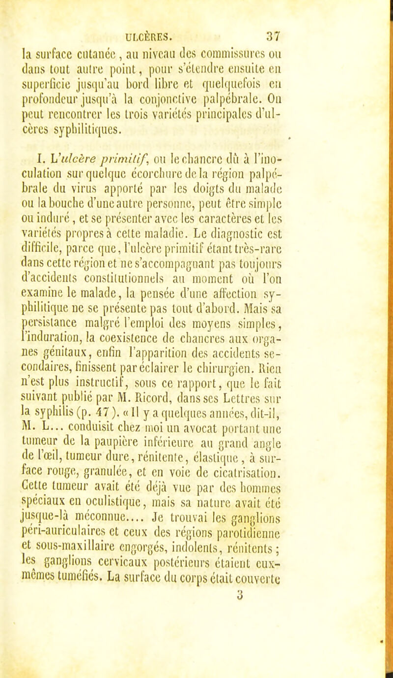 la surface ciilanéo, au niveau des commissures ou dans tout aulre point, pour s'étendre ensuite en superficie jusqu'au bord libre et queUpiefois en profondeur jusqu'à la conjonctive palpébrale. On peut rencontrer les trois variétés principales d'ul- cères syphilitiques. I. L'ulcère primitif, ou le chancre dii à l'ino- culation sur quelque écorchure delà région palpé- brale du virus apporté par les doigts du malade ou la bouche d'une autre personne, peut être simple ou indin-é, et se présenter avec les caractères et les variétés propres à cette maladie. Le diagnostic est difficile, parce que, l'ulcère primitif étant très-rare dans cette région et nes'accompagnant pas toujours d'accidents constitutionnels au moment où l'on examine le malade, la pensée d'une affection sy- philitique ne se présente pas tout d'abord. Mais sa persistance malgré l'emploi des moyens simples, l'induration, la coexistence de chancres aux orga- nes génitaux, enfin l'apparition des accidents se- condaires, finissent par éclairer le chirurgien. Rien n'est plus instructif, sous ce rapport, que le fait suivant publié par M. Ricord, dans ses Lettres sur la syphilis (p. 47). «Il y a quelques années, dit-il, M. L... conduisit chez moi un avocat portant une tumeur de la paupière inférieure au grand angle de l'œil, tumeur dure, rénitenle, élastique, à sur- face ronge, granulée, et en voie de cicatrisation. Cette tumeur avait été déjà vue par des hommes spéciaux eu oculistique, mais sa nature avait été jusque-là méconnue.... Je trouvai les ganglions péri-auriculaires et ceux des régions parotidienne et sous-maxillaire engorgés, indolents, réiiitents ; les ganglions cervicaux postérieurs étaient eux- mêmes tuméfiés. La surface du corps était couverte 3