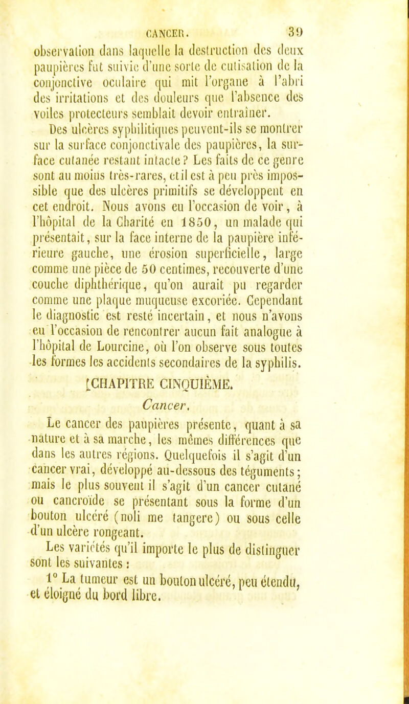 CANCEPi. 3!) observalion dans laquelle la tleslriictioii des deux paupières fut suivie d'une sorte de culisalion de la conjonctive oculaire qui mit l'organe à l'abri des irritations et des douleurs que l'absence des voiles protecteurs semblait devoir entraîner. Des ulcères sypbilitiques pcuvont-ils se montrer sur la surface conjonctivale des paupières, la sur- face cutanée restant intacte ? Les faits de ce genre sont an moins très-rares, etil est à peu près impos- sible que des ulcères primitifs se développent en cet endroit. Nous avons eu l'occasion de voir, à l'hôpital de la Charité en 1850, un malade qui présentait, sur la face interne de la paupière infé- rieure gauche, une érosion superficielle, large comme une pièce de 50 centimes, recouverte d'une couche diphthérique, qu'on aurait pu regarder comme une plaque muqueuse excoriée. Cependant le diagnostic est resté incertain, et nous n'avous eu l'occasion de rencontrer aucun fait analogue à l'hôpital de Lourcine, où l'on observe sous toutes les formes les accidenis secondaires de la syphilis. [CHAPITRE CINQUIÈME. Cancer. Le cancer des paupières présente, quant à sa nature et à sa marche, les mêmes diftérences que dans les autres régions. Quelquefois il s'agit d'un cancer vrai, développé au-dessous des téguments; mais le plus souvent il s'agit d'un cancer cutané ou cancroïde se présentant sous la forme d'un bouton ulcéré (noli me langere) ou sous celle d'un ulcère rongeant. Les variétés qu'il importe le plus de distinguer sont les suivantes : 1° La tumeur est un bouton ulcéré, peu étendu, el éloigné du bord libre.