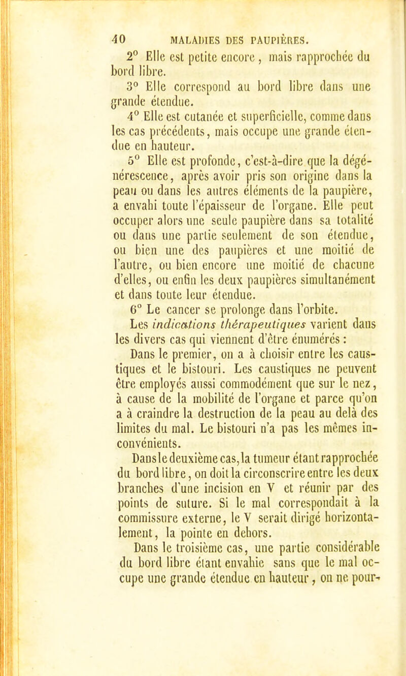 2° Elle est petite encore , mais rapprochée du bord libre. S*' Elle correspond au bord libre dans une grande étendue. 4° Elle est cutanée et superficielle, comme dans les cas précédents, mais occupe une grande éten- due en hauteur. 5° Elle est profonde, c'est-à-dire que la dégé- nérescence, après avoir pris son origine dans la peau ou dans les autres éléments de la paupière, a envahi toute l'épaisseur de l'organe. Elle peut occuper alors une seule paupière dans sa totalité ou dans une partie seulement de sou étendue, ou bien une des paupières et une moitié de l'autre, ou bien encore une moitié de chacune d'elles, ou enfin les deux paupières simultanément et dans toute leur étendue. 6° Le cancer se prolonge dans l'orbite. Les indications thérapeutiques varient dans les divers cas qui viennent d'être énumércs : Dans le premier, on a à choisir entre les caus- tiques et le bistouri. Les caustiques ne peuvent être employés aussi commodément que sur le nez, à cause de la mobilité de l'organe et parce qu'on a à craindre la destruction de la peau au delà des limites du mal. Le bistouri n'a pas les mêmes in- convénients. Dansle deuxième cas, la tumeur étant rapprochée du bord libre, on doit la circonscrire entre les deux branches d'une incision en V et réunir par des points de suture. Si le mal correspondait à la commissure externe, le V serait dirigé horizonta- lement, la pointe en dehors. Dans le troisième cas, une partie considérable du bord libre élant envahie sans que le mal oc- cupe une grande étendue en hauteur, ou ne pour-