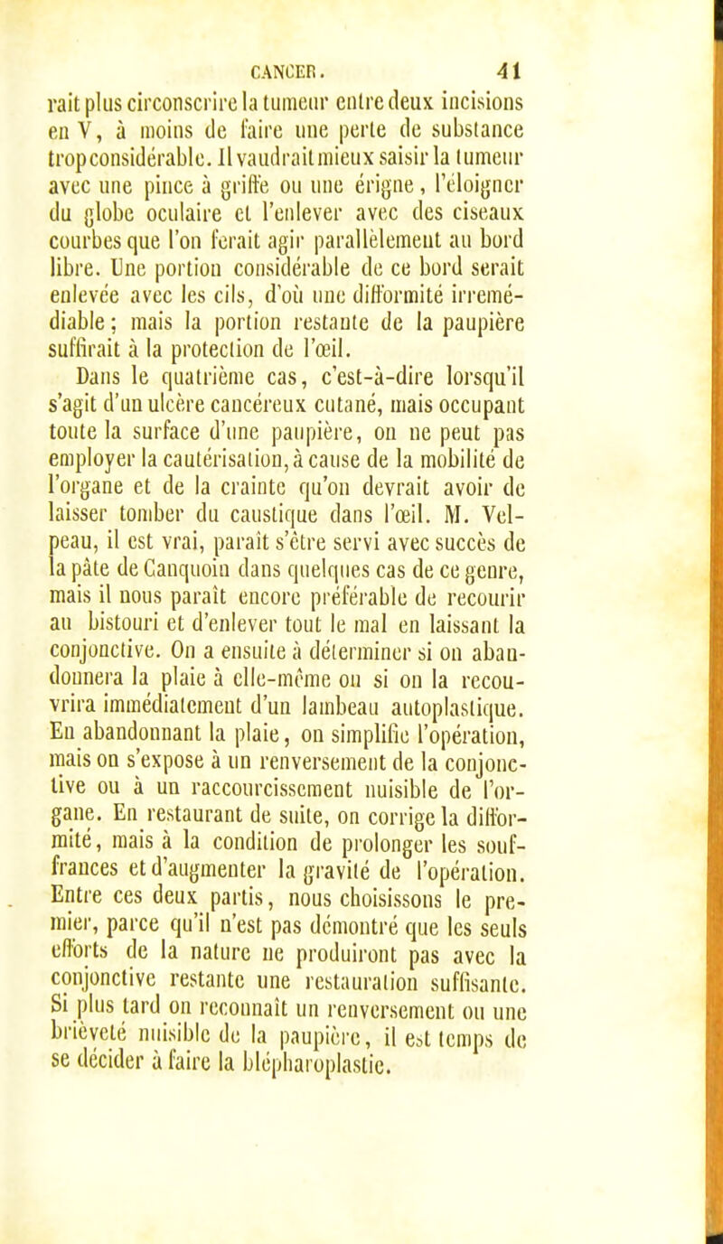 rait plus circonscrire la tumeur entre deux incisions enV, à moins de faire une perte de substance trop considérable, llvaudraitmieuxsaisirla tumeur avec une pince à griffe ou une érigne, l'éloigner du globe oculaire et l'enlever avec des ciseaux courbes que l'on forait agir parallèlement au bord libre. Une portion considérable de ce bord serait enlevée avec les cils, d'où une difformité irrémé- diable ; mais la portion restante de la paupière suffirait à la protection de l'œil. Dans le quatrième cas, c'est-à-dire lorsqu'il s'agit d'un ulcère cancéreux cutané, mais occupant toute la surface d'une paupière, on ne peut pas employer la cautérisation, à cause de la mobilité de l'organe et de la crainte qu'on devrait avoir de laisser tomber du caustique dans l'œil. M. Vel- peau, il est vrai, parait s'être servi avec succès de la pâte de Canquoiu dans quelques cas de ce genre, mais il nous paraît encore préférable de recourir au bistouri et d'enlever tout le mal en laissant la conjonctive. On a ensuite à déterminer si on abau- dounera la plaie à elle-même on si on la recou- vrira immédiatement d'un lambeau autoplaslique. En abandonnant la plaie, on simplifie l'opération, mais on s'expose à un renversement de la conjonc- tive ou à un raccourcissement nuisible de l'or- gane. En restaurant de suite, on corrige la diffor- mité, mais à la condition de prolonger les .souf- frances et d'augmenter la gravité de l'opération. Entre ces deux partis, nous choisissons le pre- mier, parce qu'il n'est pas démontré que les seuls efforts de la nature ne produiront pas avec la conjonctive restante une restauration suffisante. Si plus tard on reconnaît un renversement ou une brièveté nuisible de la paupière, il est temps de se décider à faire la blépharoplastic.