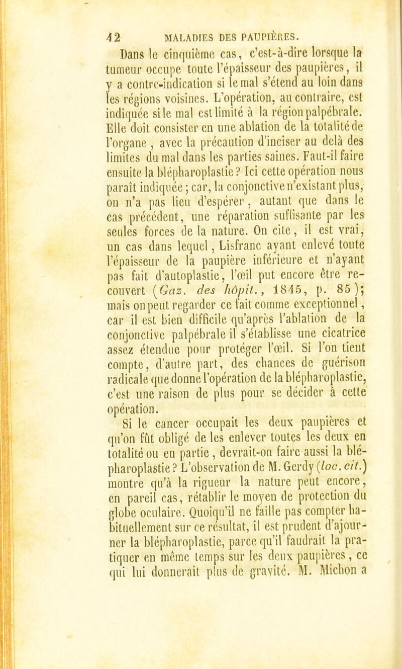 Dans le cinquicmo cas, c'est-à-dire lorsque la tumeur occupe toute l'épaisseur des paupières, il y a contre-indication si le mal s'étend au loin dans les régions voisines. L'opération, au contraire, est indiquée si le mal est limité à la région palpcbrale. Elle doit consister en une ablation de la totalité de l'organe , avec la précaution d'inciser au delà des limites du mal dans les parties saines. Faut-il faire ensuite la blépharoplaslie? Ici cette opération nous paraît indiquée ; car, la conjonctive n'existant plus, on n'a pas lieu d'espérer, autant que dans le cas précédent, une réparation suffisante par les seules forces de la nature. On cite, il est vrai, un cas dans lequel, Lisfranc ayant enlevé toute l'épaisseur de la paupière inférieure et ^n'ayant pas fait d'autoplaslie, l'œil put encore être re- couvert {Gaz. des hôpit., 1845, p._ 85); mais on peut regarder ce fait comme exceptionnel, car il est bien difficile qu'après l'ablaiion de la conjonctive palpébrale il s'élablisse une cicatrice assez étendue pour protéger l'œil. Si l'on tient compte, d'autre part, des chances de guérison radicale que donne l'opération de la blépharoplastie, c'est une raison de plus pour se décider à cette opération. Si le cancer occupait les deux paupières et qu'on fût obligé de les enlever toutes les deux en totalité ou en partie, devrait-on faire aussi la blé- pharoplastie ? L'observation de M. Gerdy (loc. cii.) montre qu'à la rigueur la nature peut encore, en pareil cas, rétablir le moyen de protection du globe oculaire. Quoiqu'il ne faille pas compter ha- bituellement sur ce résultat, il est prudent d'ajour- ner la blépharoplastie, parce qu'il faudrait la pra- tiquer en même temps sur les deux paupières, ce qui lui donnerait plus de gravité. M. Michon a