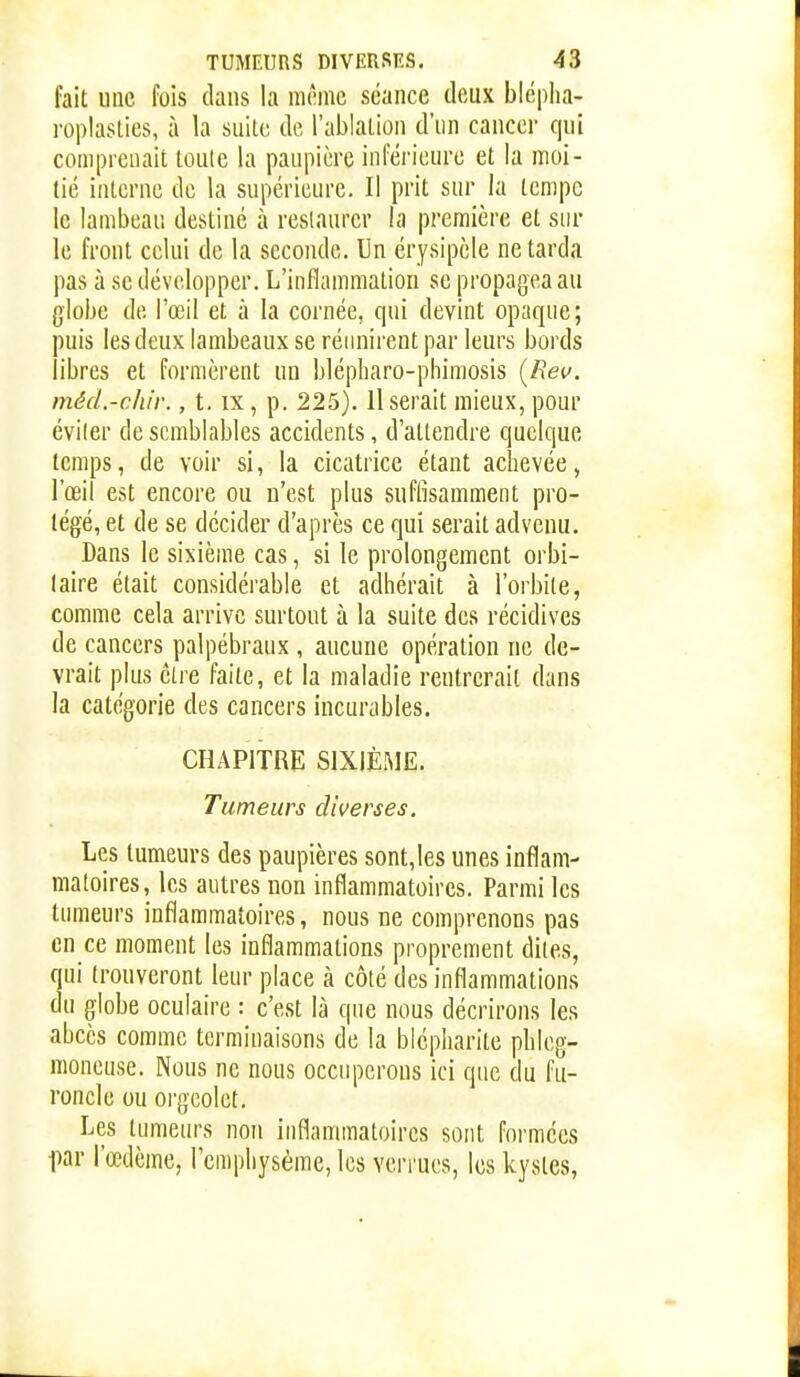 fait une fois clans la même séance deux blcpha- roplaslies, à la suite de l'ablation d'un cancer qui comprenait toute la paupière inférieure et la moi- tié interne de la supérieure. Il prit sur la tempe le lambeau destiné à restaurer la première et sur le front celui de la seconde. Un érysipèle ne tarda pas à se développer. L'inflammation se propagea au giobe de l'œil et à la cornée, qui devint opaque; puis les deux lambeaux se réunirent par leurs bords libres et formèrent un blépharo-phiraosis {Rev. méd.-chir., t. ix, p. 225). Userait mieux, pour éviler de semblables accidents, d'attendre quelque temps, de voir si, la cicatrice étant achevée, l'œil est encore ou n'est plus suffisamment pro- tégé, et de se décider d'après ce qui serait advenu. Dans le sixième cas, si le prolongement orbi- laire était considérable et adhérait à l'orbite, comme cela arrive surtout à la suite des récidives de cancers palpébraux , aucune opération ne de- vrait plus être faite, et la maladie rentrerait dans la catégorie des cancers incurables. CHAPITRE SIXIÈME. Tumeurs diverses. Les tumeurs des paupières sont,les unes inflam- matoires, les autres non inflammatoires. Parmi les tumeurs inflammatoires, nous ne comprenons pas en ce moment les inflammations proprement dites, qui trouveront leur place à côté des inflammations du globe oculaire : c'est là que nous décrirons les abcès comme terminaisons de la blépharite phleg- moneuse. Nous ne nous occuperons ici que du fu- roncle ou orgeolet. Les tumeurs non inflammatoires sont formées l^ar l'œdème, Femphysème, les verrues, les kystes.