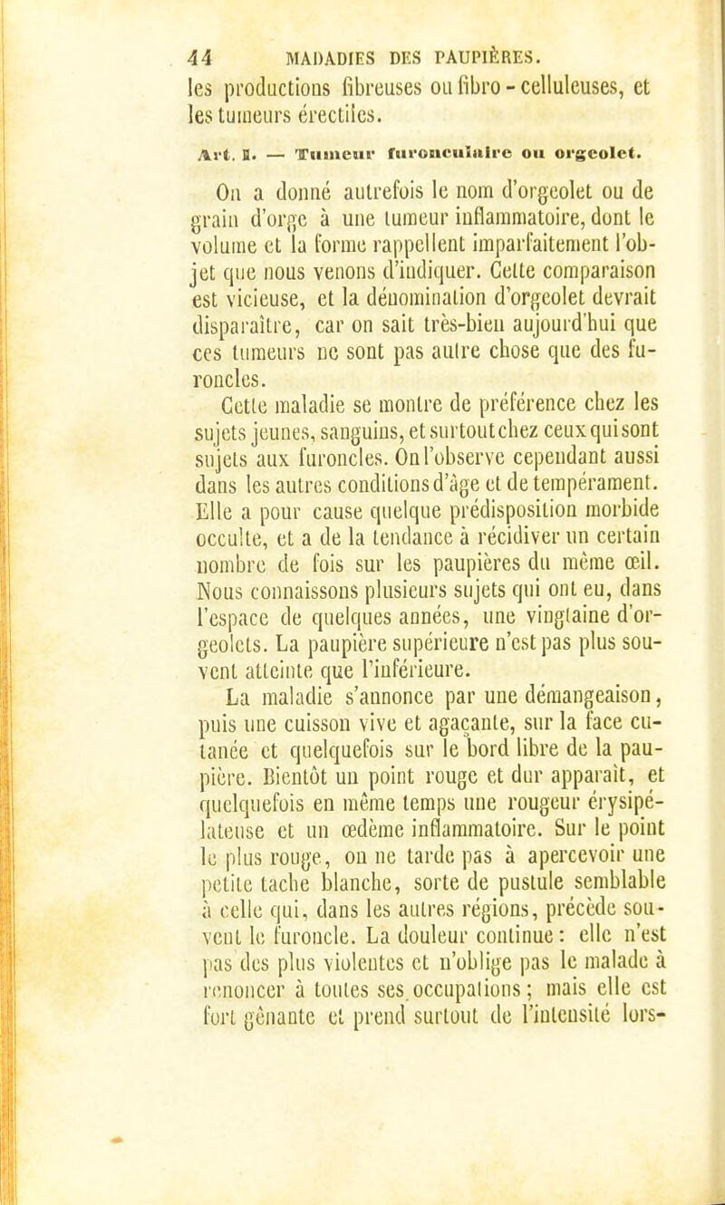 les productions fibreuses ou fibro - celluleuses, et les tumeurs érectilcs. Art. B. — ITiiiuciic ruronciiiaii-e ou orgcolet. On a donné autrefois le nom d'orgeolet ou de grain d'orge à une tumeur inflammatoire, dont le volume et la forme rappellent imparfaitement l'ob- jet cpie nous venons d'indiquer. Cette comparaison est vicieuse, et la dénomination d'orgeolet devrait disparaître, car on sait très-bien aujourd'hui que ces tumeurs ne sont pas autre chose que des fu- roncles. Cette maladie se montre de préférence chez les sujets jeunes, sanguins, et surtout chez ceux qui sont sujets aux furoncles. On l'observe cependant aussi dans les autres conditions d'âge et de tempérament. Elle a pour cause quelque prédisposition morbide occulte, et a de la tendance à récidiver un certain nombre de fois sur les paupières du même œil. Nous connaissons plusieurs sujets qui ont eu, dans l'espace de quelques années, une vingtaine d'or- geolets. La paupière supérieure n'est pas plus sou- vent atteinte que l'inférieure. La maladie s'annonce par une démangeaison, puis une cuisson vive et agaçante, sur la face cu- tanée et quelquefois sur le bord libre de la pau- pière. Bientôt uu point rouge et dur apparaît, et quelquefois en même temps une rougeur érysipé- lateuse et un œdème inflammatoire. Sur le point le plus rouge, on ne tarde pas à apercevoir une petite tache blanche, sorte de pustule semblable à celle qui, dans les autres régions, précède sou- vent le furoncle. La douleur continue: elle n'est pas des plus violentes et n'oblige pas le malade à renoncer à toutes ses. occupations ; mais elle est fort gênante et prend surtout de rinlcQsité lors-