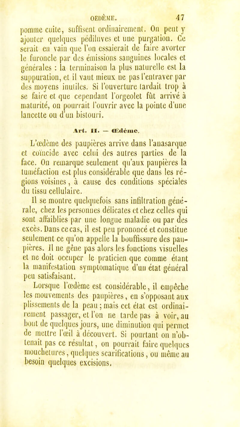 OEDÈME. 41 pomme ciiiLc, siiflîsciU ordiiiairomcnl. On peut y ajouter quelques pédiliives et uue purgalion. Ce serait eu vaiu que l'on essaierait de l'aire avorter le furoncle par des émissions sanguines locales et générales : la terminaison la plus naturelle est la suppuration, et il vaut mieux ne pas l'entraver par des moyens inutiles. Si l'ouverture lardait trop à se faire et que cependant l'orgeolet fût arrivé à maturité, on pourrait l'ouvrir avec la poiute d'une lancette ou d'un bistouri. Art, II. — «Eilème. L'œdème des paupières arrive dans l'auasarque et coïncide avec celui des autres parties de la face. On remarque seulement qu'aux paupières la tuméfaction est plus considérable que dans les ré- gions voisines, à cause des conditions spéciales du tissu cellulaire. Il se montre quelquefois sans infiltration géné- rale, chez les personnes délicates et chez celles qui sont affaiblies par une longue maladie ou par des excès. Dans ce cas, il est peu prononcé et constitue seulement ce qu'on appelle la bouffissure des pau- pières. Il ne gène pas aloi's les fonctions visuelles et ne doit occuper le praticien que comme étant la manifestation symptomatique d'un état général peu satisfaisant. Lorsque l'œdème est considérable, il empêche les mouvements des paupières, en s'opposant aux plissements de la peau ; mais cet état est ordinai- rement passager, et l'on ne tarde pas à voir, au bout de quelques jours, une diminution qui permet de mettre l'œil à découvert. Si pourtant on n'ob- tenait pas ce résultat, on pourrait faire quelques mouchetures, quelques scarifications, ou même au besoin quelques excisions.