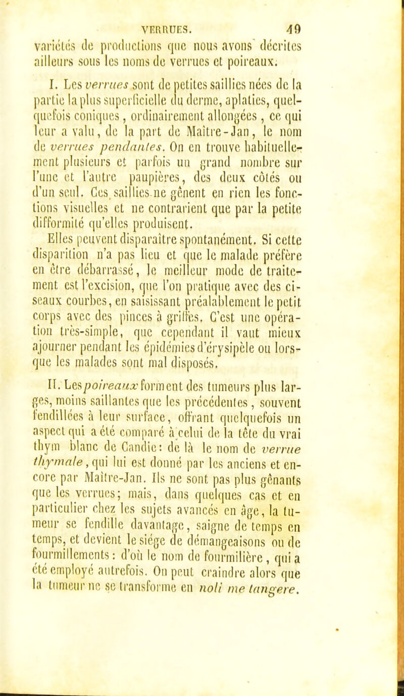 variétés de productions que nous avons décrites ailleiM's sous les noms de verrues et poireaux. I. Les verrues sont de letites saillies nées de la partie lapins superficielle c u derme, aplaties, quel- quefois coniques, ordinairement allongées, ce qui leur a valu, de la part de Maître-Jan, le nom de verrues pendantes. On en trouve habituelle^ ment plusieurs et parfois un grand nombre sur l'une et l'autre paupières, des deux côtés ou d'un seul. Ces saillies ne gênent en rien les fonc- tions visuelles et ne contrarient que par la petite difformité qu'elles produisent. Elles peuvent disparaître spontanément. Si cette disparition n'a pas lieu et que le malade préfère en être débarrassé, le meilleur mode de traite- ment est l'excision, fjue l'on pratique avec des ci- seaux courbes, en saisissant préalablement le petit corps avec des pinces à griffes. C'est une opéra- tion très-simple, que cependant il vaut mieux ajourner pendant les épidémies d'érysipèle ou lors- que les malades sont mal disposés. II. Les/Jo/VeaMo:forment des tumeurs plus lar- ges, moins saillantes que les précédentes, souvent fendillées à leur surface, oifrant quelquefois un aspect qui a été comparé à celui de la tête du vrai thym blanc de Candie : de là le nom de vernie thfmnle, qui lui est donné par les anciens et en- core par Maitre-Jan. Ils ne sont pas plus gênants que les verrues; mais, dans quelques cas et en particulier chez les sujets avancés en âge, la tu- meur se fendille davantage, saigne de temps en temps, et devient le siège de démangeaisons ou de fourmillements ; d'où le nom do fourmilière, qui a été employé autrefois. On peut craindre alors que la tumeur ne se transforme en noll me langere.