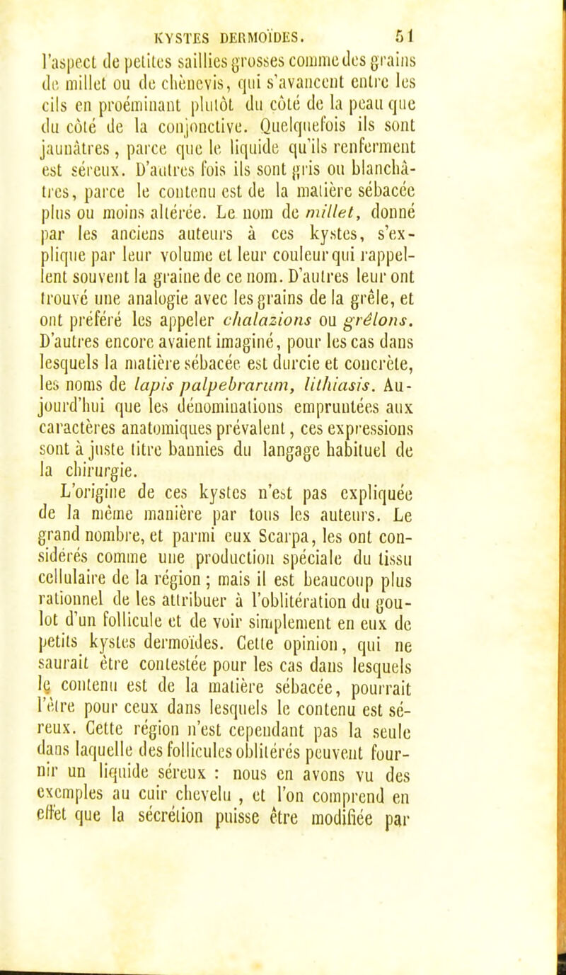 l'aspect de pelitcs saillies {^russes comme des grains de millet ou de chèncvis, qui s'avancent entre les cils en proémiuaut plutôt du côté de la peau que du côté de la conjonctive. Quelquefois ils sont jaunâtres, parce que le liquide qu'ils renferment est séreux. D'autres fois ils sont jji'is ou blanchâ- tres, parce le contenu est de la matière sébacée plus ou moins altérée. Le nom de millet, donné par les anciens auteurs à ces kystes, s'ex- plique par leur volume et leur couleur qui rappel- lent souvent la graine de ce nom. D'autres leur ont trouvé une analogie avec les grains de la grêle, et ont préféré les appeler chalazions ou gréions. D'autres encore avaient imaginé, pour les cas dans lesquels la matière sébacée est durcie et concrète, les noms de lapis palpebrarum, lithiasis. Au- jourd'hui que les dénominations empruntées aux caractères anatomiques prévalent, ces expressions sont à juste titre bannies du langage habituel de la chirurgie. L'origine de ces kystes n'est pas expliquée de la même manière par tous les auteurs. Le grand nombre, et parmi eux Scarpa, les ont con- sidérés comme une production spéciale du tissu cellulaire de la région ; mais il est beaucoup plus rationnel de les attribuer à l'oblitération du gou- lot d'un follicule et de voir simplement en eux de petits kystes dermoïdes. Cette opinion, qui ne saurait être contestée pour les cas dans lesquels Iç contenu est de la matière sébacée, pourrait l'être pour ceux dans lesquels le contenu est sé- reux. Cette région n'est cependant pas la seule dans laquelle des follicules oblitérés peuvent four- nir un liquide séreux : nous en avons vu des exemples au cuir chevelu , et l'on comprend en citét que la sécrétion puisse être modifiée par