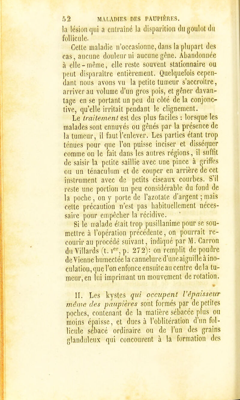 la lésion qui a entraîne la disparition du goulot du follicule Celte maladie n'occasionne, dans la plupart des cas, aucune douleur ni aucune gône. Abandonnée à elle-même, elle reste souvent stationnaire ou peut disparaître entièrement. Quelquefois cepen- dant nous avons vu la petite tumeur s'accroître, arriver au volume d'un gros pois, et gôncr davan- tage en se portant un peu du côté de la conjonc- tive, qu'elle irritait pendant le clignement. Le traitement est des plus faciles : lorsque les malades sont ennuyés ou gênés par la présence de la tumeur, il faut l'enlever. Les parties étant trop tenues pour que l'on puisse inciser et disséquer comme on le fait dans les autres régions, il suffit de saisir la petite saillie avec une pince à griffes ou un ténaculum et de couper en arrière de cet instrument avec de petits ciseaux courbes. S'il reste une portion un peu considérable du fond de la poche, on y porte de l'azotate d'argent ; mais cette précaution n'est pas habituellement néces- saire pour empêcher la récidive. Si le malade était trop pusillanime pour se sou- mettre à l'opération précédente, on pourrait re- courir au procédé suivant, indiqué par M. Carron du Villards (t. i', p. 272): on remplit de poudre devienne humectée la cannelure d'uneaiguille à ino- culation, que l'on enfonce ensuite au centre delà tu- meur, en lui imprimant un mouvement de rotation. II. Les kystes qui occupent l'épaisseur même des paupières sont formés par de petites poches, contenant de la matière sébacée plus ou moins épaisse, et dues à l'oblitération d'un fol- licule .sébacé ordinaire ou de l'un des grains glanduleux qui concourent à la formation des