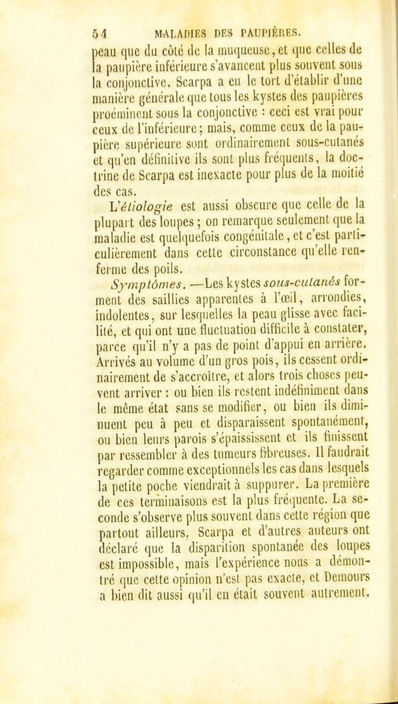 peau que du cùlé de la muqueuse,et que celles de la paupière inférieure s'avancent plus souvent sous la conjonctive. Scarpa a eu le tort d'établir d'une manière générale que tous les kystes des paupières proéminent sous la conjonctive : ceci est vrai pour ceux de l'inférieure ; mais, comme ceux de la pau- pière supérieure sont ordinairement sous-cutanés et qu'eu définilive ils sont plus fréquents, la doc- trine de Scarpa est inexacte pour plus de la moitié des cas. Véiiologie est aussi obscure que celle de la plupart des loupes ; on remarque seulement que la maladie est quelquefois congénitale, et c'est parli- culièrement dans celte circonstance qu'elle ren- ferme des poils. Symptômes. —Les kystes sous-culanés for- ment des saillies apparentes à l'œil, arrondies, indolentes, sur lesquelles la peau glisse avec faci- lité, et qui ont une tlucluation difficile à constater, parce qu'il n'y a pas de point d'appui en arrière. Arrivés au volume d'un gros pois, ils cessent ordi- nairement de s'accroître, et alors trois choses peu- vent arriver : ou bien ils restent indéfiniment dans le même état .«sans se modifier, ou bien ils dimi- inient peu à peu et disparaissent spontanément, ou bien leurs parois s'épaississent et ils finissent par ressembler à des tumeurs fibreuses. 11 faudrait regarder comme exceptionnels les cas dans lesquels la petite poche viendrait à suppurer. La première de ces terminaisons est la plus fréquente. La se- conde s'observe plus souvent dans cette région que partout ailleurs. Scarpa et d'autres auteurs ont déclaré que la disparition spontanée des loupes est impossible, mais l'expérience nous a démon- tré que celte opinion n'est pas exacle, et Demours a bien dit aussi qu'il en était souvent autrement.