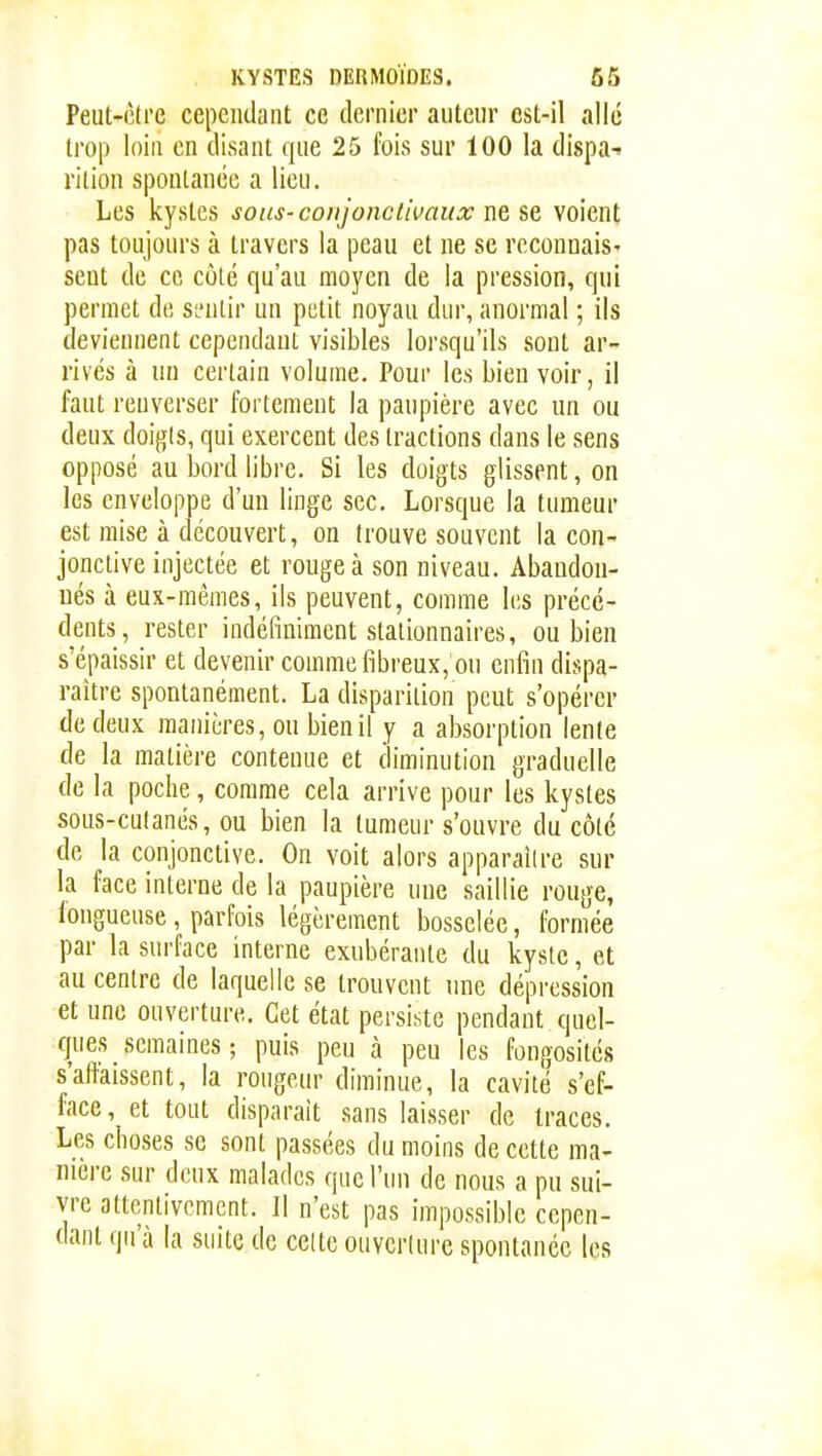 Peut-ctrc cependant ce dernier auteur est-il allé trop loin en disant que 25 fois sur 100 la dispa- rition spontanée a lieu. Les kystes soiis-conjonctii>aiix ne se voient pas toujours à travers la peau et ne se reconnais^ sent de ce côté qu'au moyen de la pression, qui permet de si'nlir un petit noyau dur, anormal ; ils deviennent cependant visibles lorsqu'ils sont ar- rivés à un certain volume. Pour les bien voir, il faut renverser fortement la paupière avec un ou deux doigis, qui exercent des tractions dans le sens opposé au bord libre. Si les doigts glissent, on les enveloppe d'un linge sec. Lorsque la tumeur est mise à découvert, on trouve souvent la con- jonctive injectée et rouge à son niveau. Abandon- nés à eux-mêmes, ils peuvent, comme les précé- dents, rester indéfiniment slalionnaires, ou bien s'épaissir et devenir comme fibreux, ou enfin dispa- raître spontanément. La disparition peut s'opérer de deux manières, ou bien il y a absorption lente de la matière contenue et diminution graduelle de la poche, comme cela arrive pour les kystes sous-culanés, ou bien la tumeur s'ouvre du côté de la conjonctive. On voit alors apparaître sur la face interne de la paupière nue saillie rouge, longueuse , parfois légèrement bosselée, formée par la surface interne exubérante du kyste, et au centre de laquelle se trouvent nne dépression et une ouverture. Cet état persiste pendant quel- ques semaines ; puis peu à peu les fongosités s'aftaissent, la rongeur diminue, la cavité s'ef- face, et tout disparait sans laisser de traces. Les choses se sont passées du moins de cette ma- nière sur deux malades que l'un de nous a pu sui- vre attentivement. Il n'est pas impossible cepen- dant qu'à la suite de celte ouvcriure spontanée les