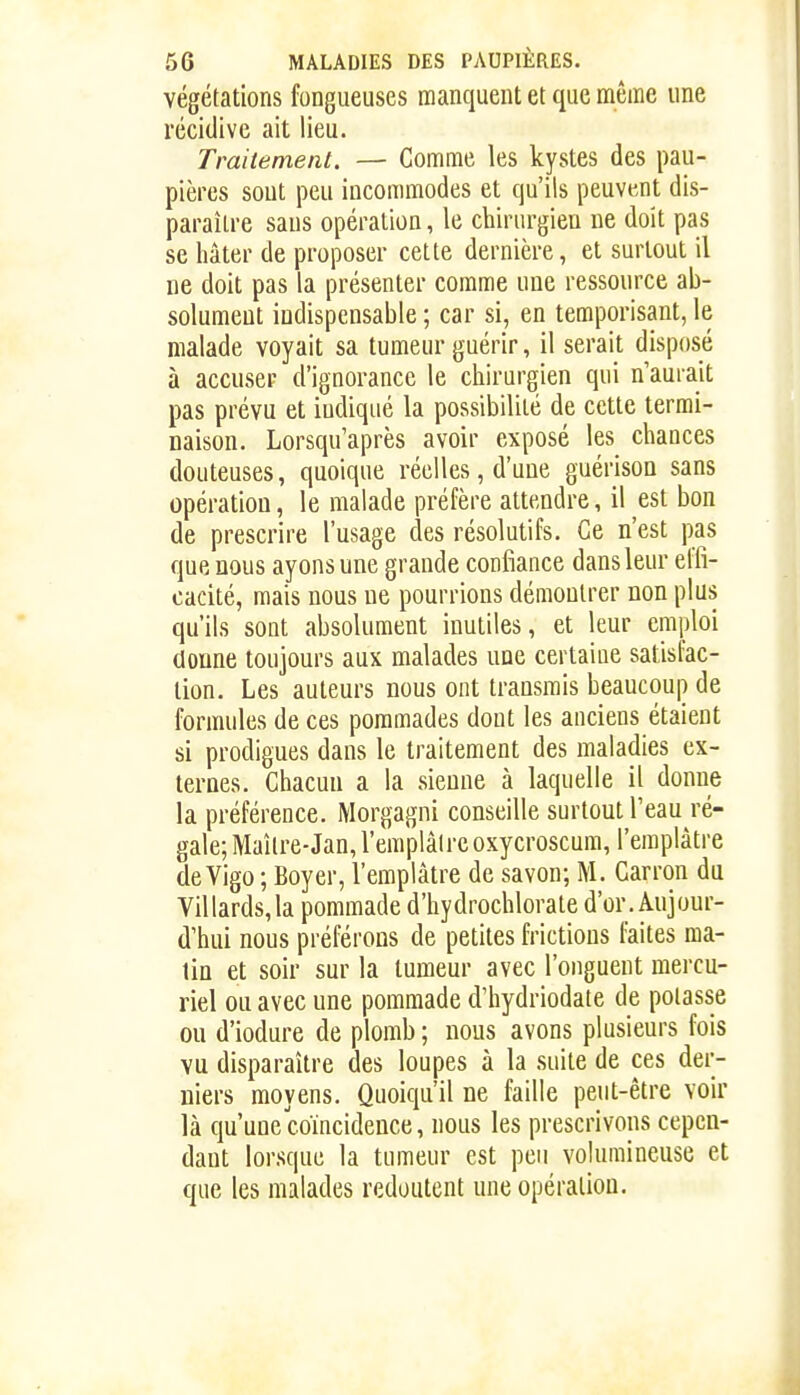 végétations fongueuses manquent et que même une récidive ait lieu. Traitement. — Comme les kystes des pau- pières sout peu incommodes et qu'ils peuvent dis- paraître saus opération, le chirurgien ne doit pas se hâter de proposer cette dernière, et surtout il ne doit pas la présenter comme une ressource ab- solument indispensable ; car si, en temporisant, le malade voyait sa tumeur guérir, il serait disposé à accuser d'ignorance le chirurgien qui n'aurait pas prévu et indiqué la possibilité de cette termi- naison. Lorsqu'après avoir exposé les chances douteuses, quoique réelles, d'une guérison sans opération, le malade préfère attendre, il est bon de prescrire l'usage des résolutifs. Ce n'est pas que nous ayons une grande confiance dans leur elfi- cacité, mais nous ne pourrions démontrer non plus qu'ils sont absolument inutiles, et leur emploi donne toujours aux malades une certaine satisfac- tion. Les auteurs nous ont transrais beaucoup de formules de ces pommades dont les anciens étaient si prodigues dans le traitement des maladies ex- ternes. Chacun a la sienne à laquelle il donne la préférence. Morgagni conseille surtout l'eau ré- gale; Maître-Jan, l'emplalre oxycroscum, l'emplâtre de Vigo ; Boyer, l'emplâtre de savon; M. Garron du Villards,la pommade d'hydrochlorate d'or. Aujour- d'hui nous préférons de petites frictions faites ma- lin et soir sur la tumeur avec l'onguent mercu- riel ou avec une pommade d'hydriodate de potasse ou d'iodure de plomb ; nous avons plusieurs fois vu disparaître des loupes à la suite de ces der- niers moyens. Quoiqu'il ne faille peut-être voir là qu'une'coïncidence, nous les prescrivons cepen- dant lorsque la tumeur est peu volumineuse et que les malades redoutent une opération.