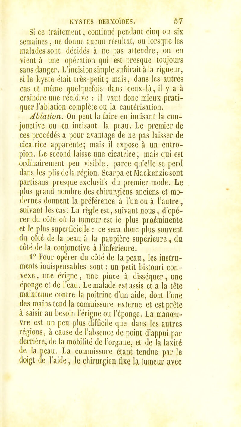 Si ce traitement, coutiiiué pendant cinq oii six semaines, ne donne aucun résultat, on lorsque les malades sont décidés à ne pas attendre, on en vient à une opération qui est presque toujours sans danger. L'incision simple sul'lirait à la rigueur, sile kyste était très-petit; mais, dans les autres cas et même quelquefois dans ceux-là, il y a à craindre une récidive : il vaut donc mieux prati- quer l'ablation complète ou la cautérisation. Ablation. On peut la faire en incisant la con- jonctive ou en incisant la peau. Le premier de ces procédés a pour avantage de ne pas laisser de cicatrice apparente; mais il expose à un entro- pion. Le second laisse une cicatrice, mais qui est ordinairement peu visible, parce qu'elle se perd dans les plis delà région. Scarpa etMackenziesoiit partisans presque exclusifs du premier mode. Le plus grand nombre des chirurgiens anciens et mo- dernes donnent la préférence à l'un ou à l'autre, suivant les cas; La règle est, suivant nous, d'opé- rer du côté où la tumeur est le plus proéminente et le plus superficielle : ce sera donc plus souvent du côté de la peau à la paupière supérieure, du côté de la conjonctive à l'inférieure. 1° Pour opérer du côté de la peau, les instru- ments indispensables sont : un petit bistouri con- vexe , une érigne, une pince à disséquer, une éponge et de l'eau. Le malade est assis et a la tête maintenue contre la poitrine d'un aide, dont l'une des mains tend la commissure externe et est prête à saisir au besoin l'érigne ou l'éponge. La manœu- vre est un peu plus difficile que dans les autres régions, à cause de l'absence de point d'appui par derrière, de la mobilité de l'organe, et de la laxité de la peau. La commissure étant tendue par le doigt de l'aide, le chirurgien fixe la tumeur avec