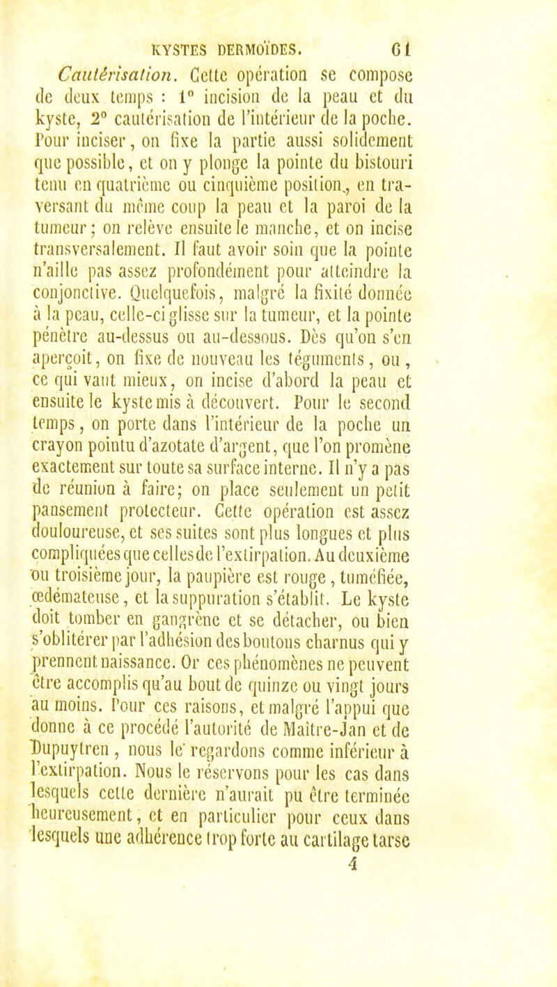 Cautérisation. Celte opération se compose de deux temps : 1 incision de la peau et du kyste, 2° cautérisation de l'intérieur de la poche. Pour inciser, on fixe la partie aussi solidement que possible, et on y plonge la pointe du bistouri tenu en quatrième ou cinquième position,, en tra- versant du même coup la peau et la paroi de la tumeur; on relève ensuite le manche, et on incise transversalement. Il faut avoir soin que la pointe n'aille pas assez profondément pour atteindre la conjonctive. Quelquefois, malgré la fixité donnée à la peau, celle-ci glisse sur la tumeur, et la pointe pénètre au-dessus ou au-dessous. Dès qu'on s'en aperçoit, on fixe de nouveau les téguments, ou , ce qui vaut mieux, on incise d'abord la peau et ensuite le kyste mis à découvert. Pour le second temps, on porte dans l'intérieur de la poche un crayon pointu d'azotate d'argent, que l'on promène exactement sur toute sa surface interne. Il n'y a pas de réunion à faire; on place seulement un petit pansement protecteur. Cette opération est assez douloureuse, et ses suites sont plus longues et plus compliquées que celles de l'extirpation. Au deuxième 'OU troisième jour, la paupière est rouge, tuméfiée, œdémateuse, et la suppuration s'établit. Le kyste doit tomber en gani^rène et se détacher, ou bien s'oblitérer par l'adhésion des boutons charnus qui y prennent naissance. Or ces phénomènes ne peuvent être accomplis qu'au bout de quinze ou vingt jours au moins. Pour ces raisons, et malgré l'appui que donne à ce procédé l'autorité de IVlaîti'e-Jan et de Tjupuytren , nous le' regardons comme inférieur à l'extirpation. Nous le réservons pour les cas dans lesquels cette dernière n'aurait pu être terminée heureusement, et en particulier pour ceux dans lesquels une adhérence trop forte au cartilage tarse 4