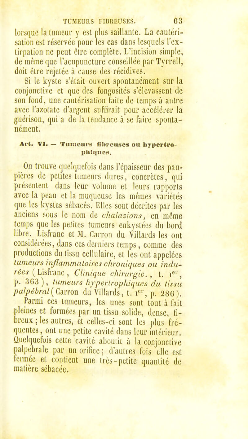 lorsque la tumeur y est plus saillante. La cautéri- sation est réservée pour les cas dans lesquels l'ex- tirpation ne peut être complète. L'incision simple, de même que l'acupuncture conseillée par Tyrrell, doit être rejetée à cause des récidives. Si le kyste s'était ouvert spontanément sur la conjonctive et que des fongosités s'élevassent de son fond, une cautérisation faite de temps à antre avec l'azotate d'argent suffirait pour accélérer la guérison, qui a de la tendance à se faire sponta- nément. Art. VI. — Tumeurs flbrcuses ou liypevtro- On trouve quelquefois dans l'épaisseur des pau- pières de petites tumeurs dures, concrètes, qui présentent dans leur volume et leurs rapports avec la peau et la muqueuse les mêmes variétés que les kystes sébacés. Elles sout décrites par les anciens sous le nom de chalazions, en même temps que les petites tumeurs enkystées du bord libre. Lisfranc et M. Carron du Villards les ont considérées, dans ces derniers temps, comme des productions du tissu cellulaire, et les ont appelées tumeurs inflammaloires chroniques ou indu- rées {L'idnnc , Clinique chirurgie, t. l^', p. 363), tumeurs hyperlropJàques du tissu palpébral{GdL\ron du Villards, t. i', p. 286). Parmi ces tumeurs, les unes sont tout à fait pleines et formées par un tissu solide, dense, fi- breux ; les autres, et celles-ci sont les plus fré- quentes, ont une petite cavité dans leur intérieur. Quelquefois cette cavité aboulit à la conjonctive palpébrale par un orifice ; d'autres fois elle est fermée et contient une très-petite quantité de matière sébacée.