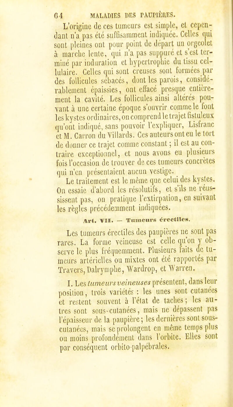 L'orig'iQC de ces tiimcurs est simple, et cepen- dant n'a pas été suffisamment indiquée. Celles qui sont pleines ont pour point de départ un orgeolet à marche lente, qui n'a pas suppuré et s'est ter- miné par induration et hypertropliie du tissu cel- lulaire. Celles qui sont creuses sont formées par des follicules sébacés, dont les parois, considé- rablement épaissies, ont effacé presque entière- ment la cavité. Les follicules ainsi altérés pou- vant à une certaine époque s'ouvrir comme le font les kystes ordinaires, on comprend le trajet fistuleux qu'ont indiqué, sans pouvoir l'expliquer, Lisfranc et M. Carron du Yillards. Ces auteurs ont eu le tort de donner ce trajet comme constant ; il est au con- Iraire exceptionnel, et nous avons eu plusieurs ibis l'occasion de trouver de ces tumeurs concrètes qui n'en présentaient aucun vestige. Le traitement est le même que celui des kystes. On essaie d'abord les résolutifs, et s'ils ne réus- sissent pas, on pratique l'extirpation, en suivant les règles précédemment indiquées. Art. VBÏ. — Tumeurs érectiles. Les tumeurs érectiles des paupières ne sont pas rares. La forme veineuse est celle qu'on y ob- serve le plus fréquemment. Plusieurs faits de tu- meurs artérielles ou mixtes ont été rapportés par Travers, Dalr y m plie, Wardrop, et Warren. L Les lumeurs veineuses présentent, dans leur position, trois variétés : les unes sont cutanées et restent souvent à l'élat de taches; les au- tres sont sous-cutanées, mais ne dépassent pas l'épaisseur de la paupière; les dernières sont sous- cutanées, mais se prolongent en même temps plus ou moins profondément dans l'orbiie. Elles sont par conséquent orbito palpébrales.