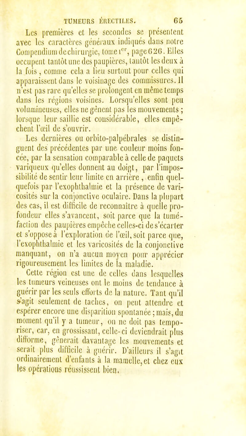 Les premières et les secondes se prcsenlent avec les cnraclères généraux indiqncs dans noire Compcndhniulecliirurijie, loaiei'^', pageG2G. Elles occupent tantôt une des paupières, tantôt les deux à la fois, comme cela a lieu surtout pour celles qui apparaissent dans le voisinage des commissures. Il if est pas rare qu'elles se prolongent en même temps dans les régions voisines. Lorsqu'elles sont peu volumineuses, elles ne gênent pas les mouvements ; lorsque leur saillie est considérable, elles empê- chent l'œil de s'ouvrir. Les dernières ou orbito-palpébrales se distin- guent des précédentes par une couleur moins fon- cée, par la sensation comparable à celle de paquets variqueux qu'elles donnent au doigt, par l'impos- sibilité de sentir leur limite en arrière , enfin quel- quefois par l'exophthalmie et la présence de vari- cosités sur la conjonctive oculaire. Dans la plupart des cas, il est difficile de reconnaître à quelle pro- fondeur elles s'avancent, soit parce que la tumé- faclion des paupières empêche celles-ci de s'écarter et s'oppose à l'exploration de l'œil, soit parce que, l'exophthalmie et les varicosités de la conjonctive manquant, on n'a aucun moyen pour apprécier rigoureusement les limites de la maladie. Cette région est une de celles dans lesquelles les tumeurs veineuses ont le moins de tendance à guérir par les seuls cHbi ts de la nature. Tant qu'il s-'agit seulement de taches, on peut attendre et espérer encore une disparition spontanée ; mais, du moment qu'il y a tumeur, on ne doit pas tempo- riser, car, en grossissant, celle-ci deviendrait plus diflbrme, gênerait davantage les mouvements et serait plus difficile à guérir. D'ailleurs il s'agit ordinairement d'enfants à la mamelle,et chez eux les opérations réussissent bien.