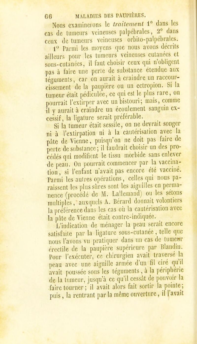 Nous cxamincions le traitement 1 dans les cas de lumeurs veineuses palpébrales, 2° dans ccuK de tumeurs veineuses orbilo-palpébralcs. 1 Parmi les moyens que nous avons décrits ailleurs pour les lumeurs veineuses cutanées et sous-cutanées, il faut choisir ceux qui n'obligent pas à faire une perle de substance étendue aux téguments, car on aurait à craindre un raccour- cissement de la paupière ou un ectropion. Si la tumeur était pédiculée, ce qui est le plus rare, on pourrait l'extirper avec un bistouri; mais, comme il y aurait à craindre un écoulement sanguin ex- cessif, la ligature serait préférable. Si la tumeur était sessile, on ne devrait songer ni à l'extirpation ni à la cautérisation avec la pâte de Vienne, puisqu'on ne doit pas faire de perte desubslance; il faudrait choisir un des pro- cédés qui modifient le tissu morbide sans enlever de peau. On pourrait commencer par la vaccma- tion, si l'enfant n'avait pas encore été vaccmé. Parmi les autres opérations, celles qui nous pa- raissent les plus sûres sont les aiguilles en perma- nence (procédé de M. Lallemand) ou les sétons multiples, auxquels A. Bérard donnait volontiers la préférence dans les cas où la cautérisation avec la pâte de Vienne était contre-indiquée. L'indication de ménager la peau serait encore satisfaite par la ligature sous-cutanée , telle que nous l'avons vu pratiquer dans un cas de tumcHr éreclile de la paupière supérieure par Blandiu. Pour l'exécuter, ce chirurgien avait traversé la peau avec une aiguille armée d'un fil ciré qu'il avait poussée sous les téguments, à la périphérie de la tumeur, jusqu'à ce qu'il cessât de pouvoir la faire tourner ; il avait alors fait sortir la pointe ; puis, la rentrant par la même ouverture, il l'avait