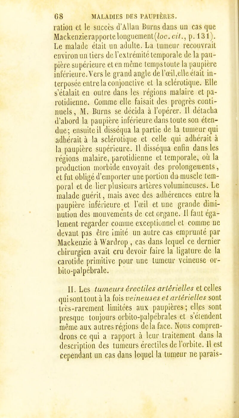ration et le succès d'Allaii Bui-ns dans un cas que Mackcnzic rapporte longuement (/oc. 67/., p. 131). Le malade était un adulte. La tumeur recouvrait environ un tiers de l'extrémité temporale de la pau- pière supérieure et en même tempstoute la paupière inférieure. Vers le grand angle de rœil,elle était in- terposée entre la conjonctive et la sclérotique. Elle s'étalait en outre dans les régions raaiaire et pa- rolidiennc. Comme elle faisait des progrès conti- nuels, M. Burns se décida à l'opérer. Il détacha d'abord la paupière inférieure dans toute son éten- due; ensuite il disséqua la partie de la tumeur qui adhérait à la sclérotique et celle qui adhérait à la paupière supérieure. Il disséqua enfin dans les régions malaire, parotidienne et temporale, où la production morbide envoyait des prolongements, et fut obligé d'emporter une portion du muscle tem- poral et de lier plusieurs artères volumineuses. Le malade guérit, mais avec des adhérences entre la paupière inférieure et l'œil et une grande dimi- nution des mouvements de cet organe. Il faut éga- lement regarder comme exceptionnel et comme ue devant pas être imité un autre cas emprunté par Mackenzie à Wardrop , cas dans lequel ce dernier chirurgien avait cru devoir faire la ligature de la carotide primitive pour une tumeur veineuse or- bito-palpébrale. IL Les tumeurs érectiles artérielles et ce\ks qui sont tout à la fois veineuses et artérielles sont très-rarement limitées aux paupières ; elles sont presque toujours orbito-palpébrales et s'étendent même aux autres régions delà face. Nous compren- drons ce qui a rapport à leur traitement dans la description des tumeurs érectiles de l'orbite. Il est cependant un cas dans lequel la lunieur ne parais-