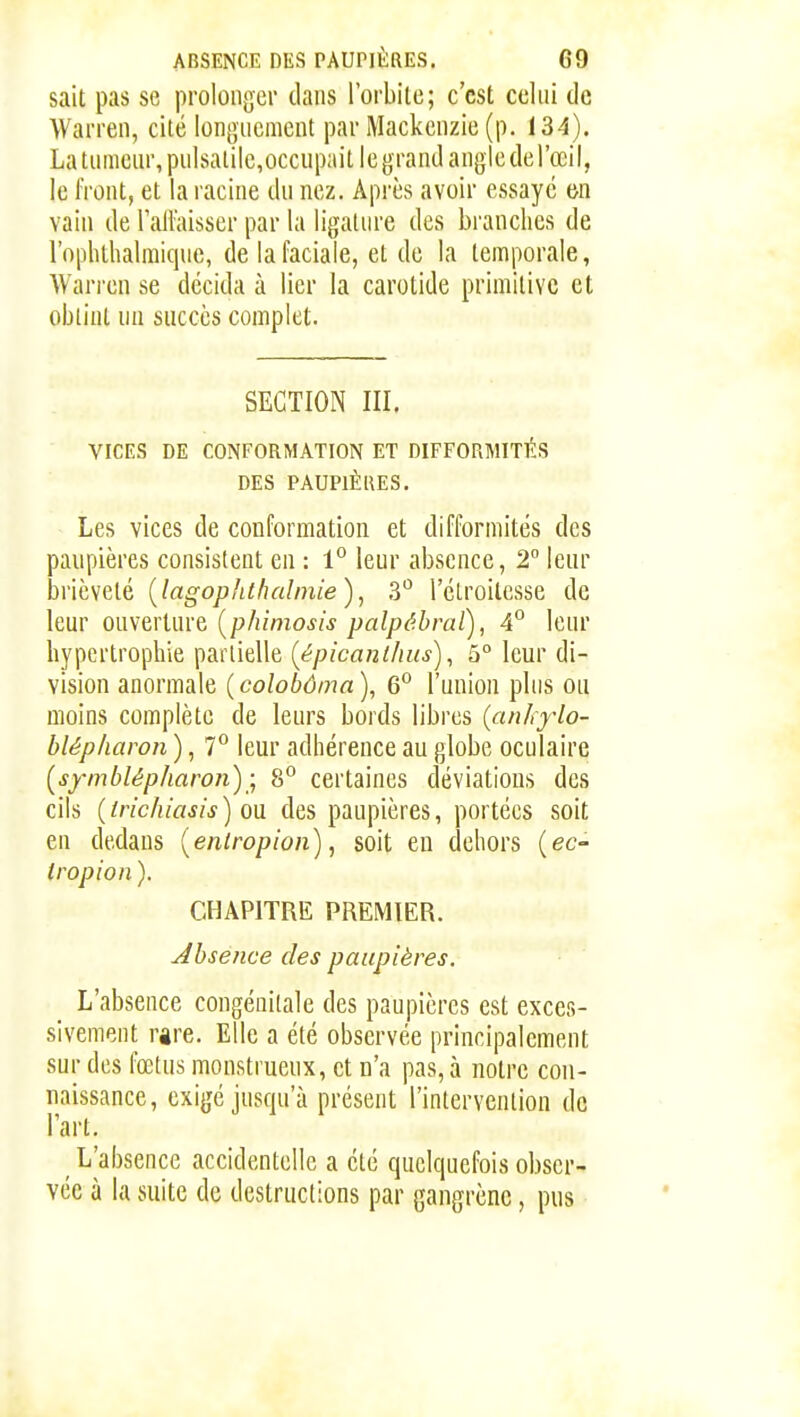 sait pas se prolonger dans l'orbite; c'est celui de VVarren, cité longuement par Mackcnzie (p. 134). La tumeur, pulsatilc,occupait le grand angle derœii, le front, et la racine du nez. Après avoir essaye m vain de lallaisscr par la ligature des branches de l'opliihalmique, de la faciale, et do la temporale, Wari'cn se décida à lier la carotide primitive et obtint un succès complet. SECTION III. VICES DE CONFORMATION ET DIFFORMITÉS DES PAUPIÈRES. Les vices de conformation et difformités des panpières consistent en : 1° leur absence, 2° leur brièveté {lagophthalinie), 3 l'étroilcsse de leur ouverture [phimosis palpébral), 4° leur hypertrophie partielle {épicanihus), 5° leur di- vision anormale ( colobôma ), 6° l'union plus ou moins complète de leurs bords libres {anhylo- blépkaron ), 7° leur adhérence au globe oculaire [symblépharoii)8° certaines déviations des cils (irichiasis) oa des paupières, portées soit en dedans {enlropion), soit en dehors (ec- tropion ). CHAPITRE PREMIER. Absence des paupières. L'absence congénitale des paupières est exces- sivement rare. Elle a été observée principalement sur des fœtus monstrueux, et n'a pas, à notre con- naissance, exigé jusqu'à présent l'intervention de l'art. ^ L'absence accidentelle a été quelquefois obser- vée à la suite de destructions par gangrène, pus