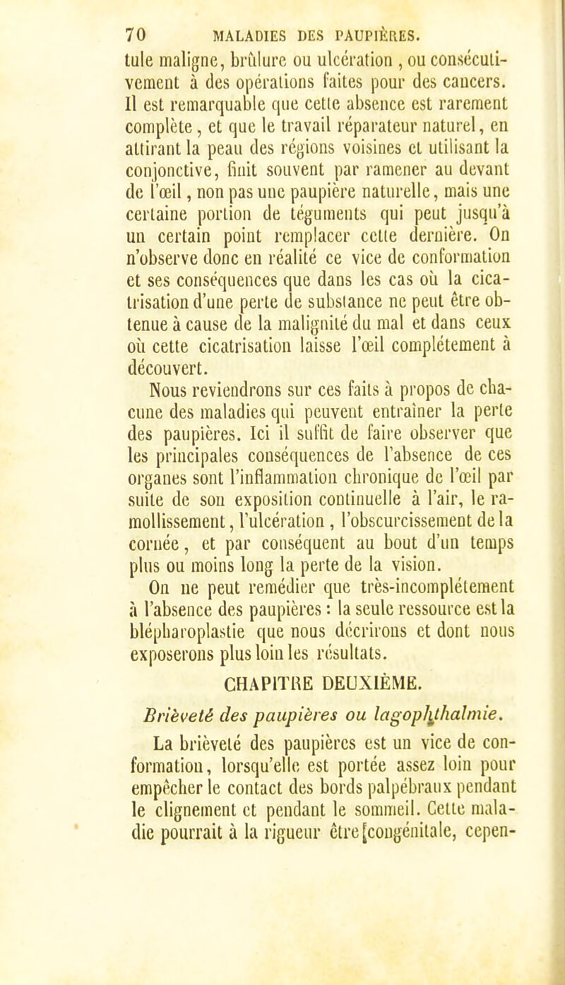 tule maligne, brîilure ou ulcération , ou conséculî- vemeut à des opérations faites pour des caucers. Il est remarquable que cette absence est rarement complète, et que le travail réparateur naturel, en attirant la peau des régions voisines et utilisant la conjonctive, finit souvent par ramener au devant de l'œil, non pas une paupière naturelle, mais une certaine portion de téguments qui peut jusqu'à un certain point remplacer cette dernière. On n'observe donc eu réalité ce vice de conformation et ses conséquences que dans les cas oîi la cica- trisation d'une perte de substance ne peut être ob- tenue à cause de la malignité du mal et dans ceux où cette cicatrisation laisse l'œil complètement à découvert. Nous reviendrons sur ces faits à propos de cha- cune des maladies qui peuvent entraîner la perle des paupières. Ici il suffit de faire observer que les principales conséquences de l'absence de ces organes sont l'inflammation chronique de l'œil par suite de sou exposition continuelle à l'air, le ra- mollissement , l'ulcération , l'obscurcissement delà cornée, et par conséquent au bout d'un temps plus ou moins long la perte de la vision. On ne peut remédier que très-incompléteraent à l'absence des paupières : la seule ressource est la blépharoplastie que nous décrirons et dont nous exposerons plus loin les résultats. CHAPITRE DEUXIÈME. Brièveté des paupières ou lagoplithalmie. La brièveté des paupières est un vice de con- formation, lorsqu'elle est portée assez loin pour empêcher le contact des bords palpébranx pendant le clignement et pendant le sommeil. Cette mala- die pourrait à la rigueur être [congénitale, cepen-