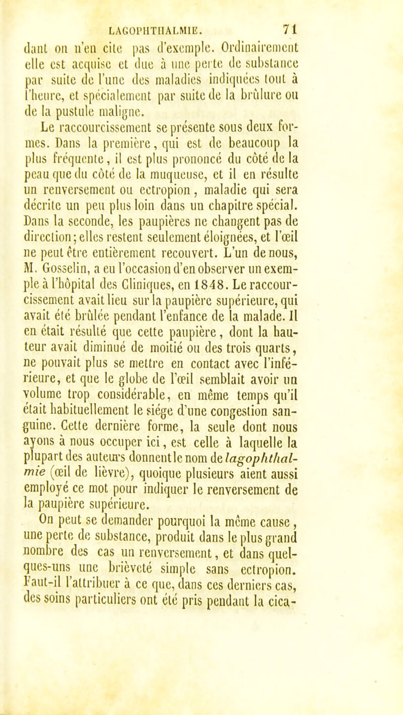 (laiil on n'iui cilo pas d'exemple. Ordinairement elle est acquise et due à nne perte de substance par suite de l'une des maladies indiquées tout à l'heure, et spécialement par suite de la brûlure ou de la pustule nialijjnc. Le raccourcissement se présente sous deux for- mes. Dans la première, qui est de beaucoup la plus fréquente, il est plus prononcé du côté de la peau que du côté de la muqueuse, et il en résulte im renversement ou ectropion, maladie qui sera décrite un peu plus loin dans un chapitre spécial. Dans la seconde, les paupières ne changent pas de dircclion; elles restent seulement éloignées, et l'œil ne peut être entièrement recouvert. L'un de nous, M. Gosselin, a eu l'occasion d'en observer un exem- ple à l'hôpital des Cliniques, en 1848. Le raccour- cissement avait lieu sur la paupière supérieure, qui avait élé brûlée pendant l'enfance de la malade. Il en était résulté que cette paupière, dont la hau- teur avait diminué de moitié ou des trois quarts, ne pouvait plus se mettre en contact avec l'infé- rieure, et que le globe de l'œil semblait avoir ua volume trop considérable, en même temps qu'il était habituellement le siège d'une congestion san- guine. Cette dernière forme, la seule dont nous ayons à nous occuper ici, est celle à laquelle la plupart des autem-s donneutlenom delagophthal- mie (œil de lièvre), quoique plusieurs aient aussi employé ce mot pour indiquer le renversement de la paupière supérieure. On peut se demander pourquoi la môme cause, une perte de substance, produit dans le plus grand nombre des cas un renversement, et dans quel- ques-uns une brièveté simple sans ectropion. Faut-il l'attribuer à ce que, dans ces derniers cas, des soins particuliers ont élé pris pendant la cica-