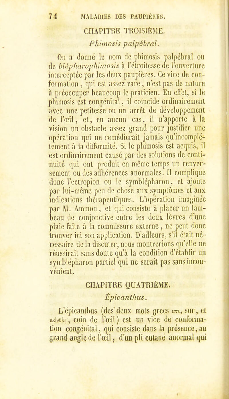 CHAPITRE TROISIÈME. Phimosis palpébral. On a tloiiiié le nom de phimosis palpébral ou (le blêpharophimosis à rélroilcssc de roiivcrUirc iiiiei-ccpléc par les deux paupières. Ce vice de con- formation , qui est assez rare, n'est pas de nature à préoccuper beaucoup le praticien. Eu effet, si le phimosis est congénital, il coïncide ordinairement avec line petitesse ou un arrêt de développement de l'œil, et, en aucun cas, il n'apporle à la vision un obstacle assez grand pour justifier une opérai ion qui ne remédierait jamais qu'incomplè- tement à la difformité. Si le phimosis est acquis, il est ordinairement causé par des solutions de conti- nuité qui ont produit en même temps un renver- sement ou des adhérences anormales. Il complique donc l'ectropion ou le symblépharon, et ajoute par lui-même peu de chose aux .symplômes et aux indications thérapeutiques. L'opération imaginée par M. Ammon, et qui consiste à placer un lam- beau de conjonctive entre les deux lèvres d'une plaie failc à la commissure externe, ne peut donc trouver ici son application. D'ailleurs, s'il éiait né- cessaire deladisculer,uous montrerions qu'elle ne réussirait sans doute qu'à la condition d'établir un symblépharon partiel qui ne serait pas sans incon- vénient. CHAPITRE QUATRIÈME. Épicanlhus, L'épicanthus (des deux mots grecs e-t, sur, et KàvOo;, coin de l'œil) est un vice de conforma- tion congénital, qui consiste dans la présence,au grand angle de l'œil, d'uQ pli cutané anormal qui