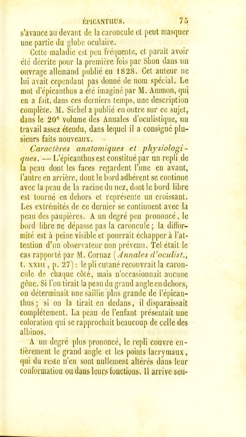 s'avance au devant de la caroncule et peut masquer une partie du j]lobc oculaire. Cette maladie est peu lTéi|uente, et parait avoir été décrite pour la première Ibis par Slion daus un ouvra(;e allemand publié en 1828. Cet auteur ne lui avait cependant pas donné de nom spécial. Le mot d epicanthiis a été imaginé par M. Ammon, qui en a l\iit, dans ces derniers temps, une description complète. Sichel a publié en outre sur ce sujet, dans le 20*^ volume des Annales d'oculistique, un travail assez étendu, dans lequel il a consigné plu- sieurs faits nouveaux. Caractères anatomiques et physiologi- ques. — L'épicanthus est constitué par un repli de la peau dont les faces regardent l'une en avant, l'autre en arrière, dont le bord adhérent se continue avec la peau de la racine du nez, dont le bord libre est tourné en dehors et représente un croissant. Les extrémités de ce dernier se continuent avec la peau des paupières. A un degré peu prononcé, le bord libre ne dépasse pas la caroncule; la diffor- mité est à peine visible et pourrait échapper à l'at- tention d'un observateur non prévenu. Tel était le cas rapporté par M. Cornaz [ Annales d'oculist., t. xxiu , p. 27): le pli culané recouvrait la caron- cule de chaque côté, mais n'occasionnait aucune gène. Si l'on tirait la peau du grand angle en dehors, on déterminait une saillie plus grande de l'épican- thus ; si on la tirait en dedans, il disparaissait complètement. La peau de l'enfant présentait une coloration qui se rapprochait beaucoup de celle des albinos. A un degré plus prononcé, le repli couvre en- tièrement le grand angle et les points lacrymaux, qui du reste n'en sont nullement altérés dans leur conformation ou dans leurs fouclions. U arrive seii-