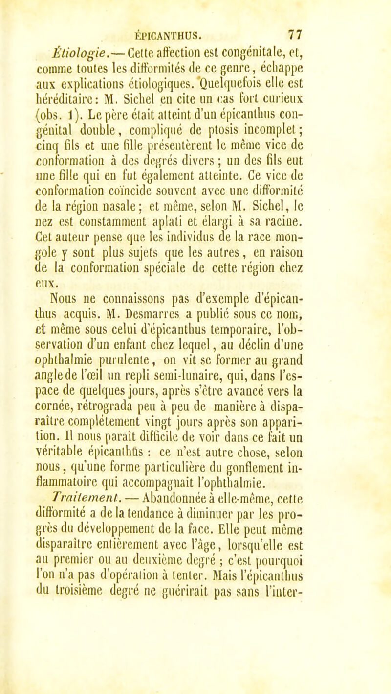 Étiologie.—Cette aflection est congénitale, et, comme toutes les difformités de ce genre, échappe aux explications étiologiques. Quelquelbis elle est héréditaire: M. Sichel en cite un cas fort cui-ieiix (obs. 1). Le père était atteint d'un épicanlhus cou- génital double, compliqué de ptosis incomplet ; cinq fils et une fille présentèrent le même vice de conformation à des degrés divers ; un des fils eut une fille qui en fut également atteinte. Ce vice de conformation coïncide souvent avec une diflbrmité de la région nasale; et même,selon M. Sichel, le nez est constamment aplati et élargi à sa racine. Cet auteur pense que les individus de la race mon- gole y sont plus sujets que les autres, en raison de la conformation spéciale de cette région chez eux. Nous ne connaissons pas d'exemple d'épican- lhus acquis. M. Desmarres a public sous ce nom, et même sous celui d'épicanthus temporaire, l'ob- servation d'un enfant chez lequel, au déclin d'une ophlhalmie purulente, on vit se former au grand angle de l'œil un repli semi-lunaire, qui, dans l'es- pace de quelques jours, après s'ctre avancé vers la cornée, rétrograda peu à pea de manière à dispa- raître complètement vingt jours après son appari- tion. Il nous parait difficile de voir dans ce fait m véritable épicanlhus : ce n'est autre chose, selon nous, qu'une forme particulière du gonflement in- flammatoire qui accompagnait l'ophthalmie. Traitement. — Abandonnée à elle-même, cette difformité a de la tendance à diminuer par les pro- grès du développement de la face. Elle peut même disparaître entièrement avec l'âge, lorsqu'elle est au premier ou au deuxième degré ; c'est pourquoi l'on n'a pas d'opération à tenter. Mais l'épicanthus du troisième degré ne guérirait pas sans l'iiUcr-