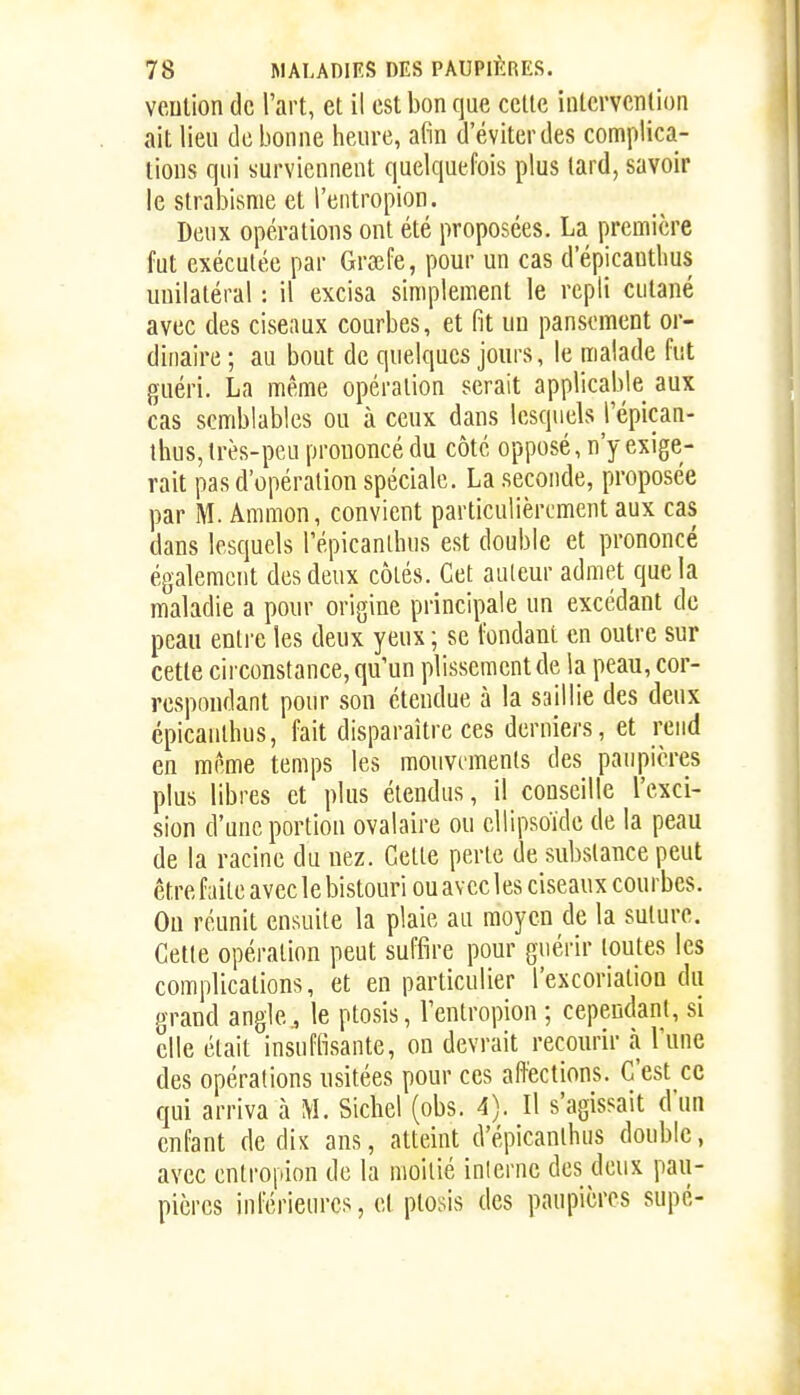 veulion de l'art, et il est bon que celte iutcrvcnlion ait lieu de bonne heure, afin d'éviter des complica- tions qui surviennent quelquefois plus lard, savoir le slrabisme et l'eiitropion. Deux opérations ont été proposées. La première fut exécutée par Grœfe, pour un cas d'épicantlius unilatéral : il excisa simplement le repli cutané avec des ciseaux courbes, et fit un pansement or- dinaire ; au bout de quelques jours, le malade fut guéri. La même opéralion serait applicable aux cas semblables ou à ceux dans lesquels l'épican- ihus, irès-peu prononcé du côté opposé, n'y exige- rait pas d'opération spéciale. La seconde, proposée par M. Ammon, convient particulièrement aux cas dans lesquels Tépicanlhus est double et prononcé également des deux côtés. Cet auleur admet que la maladie a pour origine principale un excédant de peau entre les deux yeux ; se fondant en outre sur celle circonstance, qu'un plissement de la peau, cor- respondant pour son étendue à la saillie des deux épicaulhus, fait disparaître ces derniers, et rend en même temps les mouvcmenls des paupières plus libres et plus étendus, il conseille l'exci- sion d'une portion ovalaire ou ellipsoïde de la peau de la racine du nez. Celle perle de substance peut être faite avec le bistouri ou avec les ciseaux courbes. Ou réunit ensuite la plaie au moyen de la suture. Celle opération peut suffire pour guérir toutes les complications, et en particulier l'excorialion du grand angle., le plosis, l'enlropion ; cependant, si elle était insuffisante, on devrait recourir à l'une des opérations usitées pour ces affections. C'est ce qui arriva à M. Siebel (obs. 4). Il s'agissait d'un enfant de dix ans, atteint d'épicanlhus double, avec enlropion de la moitié interne des deux pau- pières inférieures, et plosis des paupières supé-