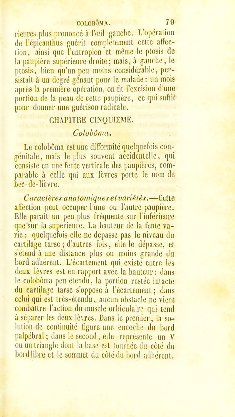 rieiires plus prononcé à l'œil gauche. L'opôralion de répicanlhus guérit complètement celte affec- tion, ainsi que l'entropion et même le plosis de la paupière supérieure droite; mais, à gauche, le ptosis, bien qu'un peu moins considérable, per- sistait à un degré gênant pour le malade : un mois après la première opération, on fit l'excision d'une portion de la peau de cette paupière, ce qui suffit pour donner une guérison radicale. CHAPITRE CINQUIÈME. Colohôma. Le colohôma est une difformité quelquefois con- génitale, mais le plus souvent accidentelle, qui consiste en une fente verticale des paupières, com- parable à celle qui aux lèvres porte le nom de l3cc-de-lièYre. Caractères anaiomiques et variétés.—Celte affection peut occuper l'une ou l'autre paupière. Elle paraît un peu plus fréquente sur l'inférieure que sur la supérieure. La hauteur de la fente va- rie : quelquefois elle ne dépasse pas le niveau du cartilage tarse ; d'autres fuis, elle le dépasse, et s'étend à une distance plus ou moins grande du bord adhérent. L'écartement qui existe entre les deux lèvres est en rapport avec la hauteur : dans le colohôma peu étendu, la portion restée intacte du cartilage tarse s'oppose à l'écartement ; dans celui qui est très-élendu, aucun obstacle ne vient comhaltre l'action du muscle orbiculairc qui tend à séparer les deux lè\res. Dans le premier, la so- lution de continuité figure une encoche du bord palpébral ; dans le second, elle représente un V ou un triangle dont la base e^t toiunée du côté du bord libre et le sommet du cùlédu bord adhérent.
