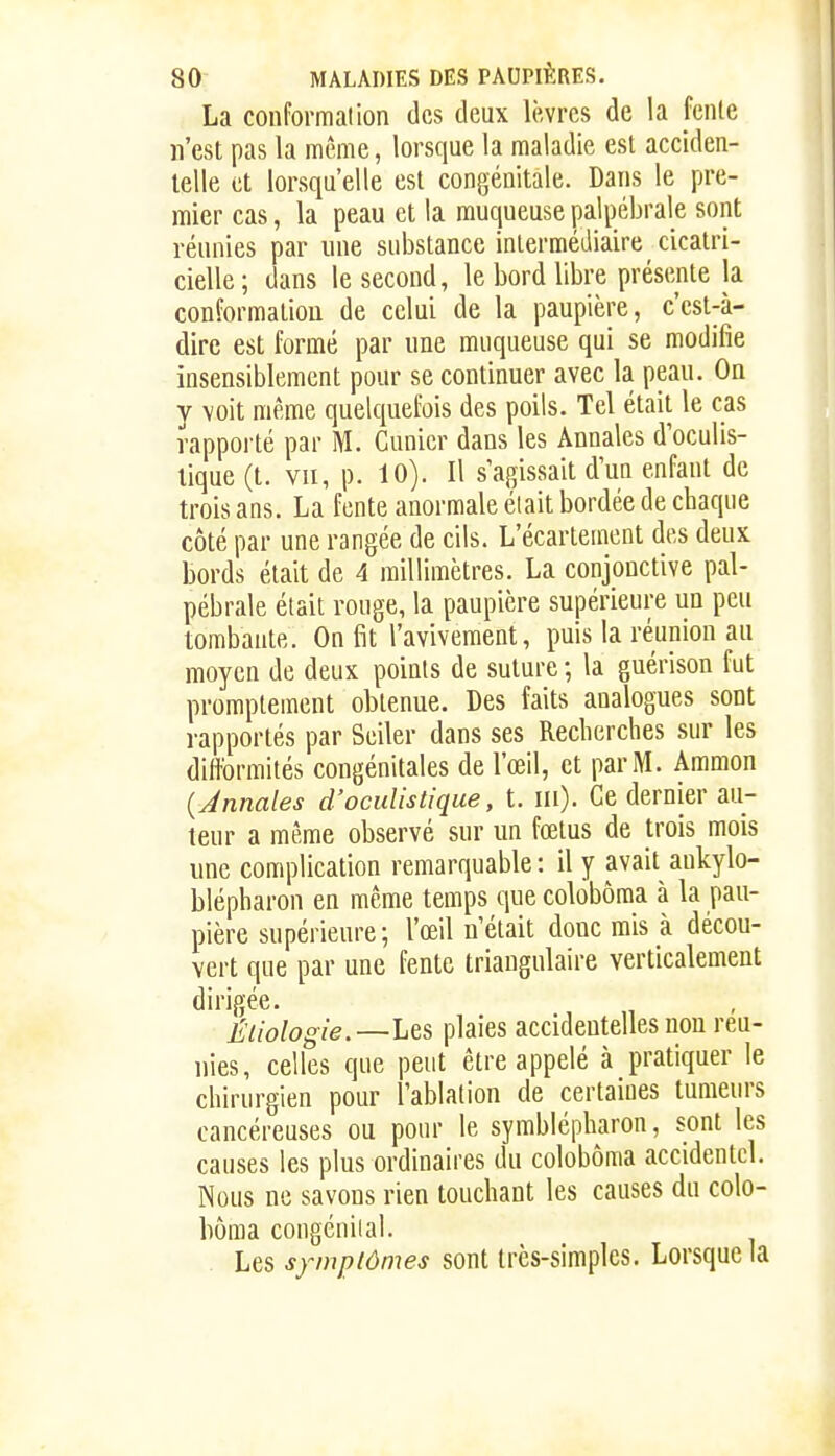 La conformation des deux lèvres de la fente n'est pas la même, lorsque la maladie est acciden- telle et lorsqu'elle est congénitale. Dans le pre- mier cas, la peau et la muqueuse jialpébrale sont réunies par une substance intermédiaire cicatri- cielle; dans le second, le bord libre présente la conformation de celui de la paupière, c'est-à- dire est formé par une muqueuse qui se modifie insensiblement pour se continuer avec la peau. On y voit même quelquefois des poils. Tel était le cas rapporté par M. Cunicr dans les Annales d'oculis- lique (t. VII, p. 10). Il s'agissait d'un enfant de trois ans. La fente anormale élait bordée de chaque côté par une rangée de cils. L'écartement des deux bords élait de 4 millimètres. La conjonctive pal- pébrale était rouge, la paupière supérieure un peu tombante. On fit l'avivement, puis la réunion au moyen de deux points de suture ; la guérison fut prompteinent obtenue. Des faits analogues sont rapportés par Seiler dans ses Recherches sur les diftbrmités congénitales de l'œil, et par M. Ammon {Annales d'oculistique, t. m). Ce dernier au- teur a même observé sur un fœtus de trois mois une complication remarquable : il y avait ankylo- blépharon en même temps que colobôma à la pau- pière supérieure ; l'œil n'était donc mis à décou- vert que par une fente triangulaire verticalement dirigée. Éiiologie.—Les plaies accidentelles non reu- nies, celles que peut être appelé à pratiquer le chirurgien pour l'ablation de certaines tumeurs cancéreuses ou pour le symblépharon, sont les causes les plus ordinaires du colobôma accidentel. Nous ne savons rien touchant les causes du colo- bôma congénital. Les symptômes sont très-simples. Lorsque la
