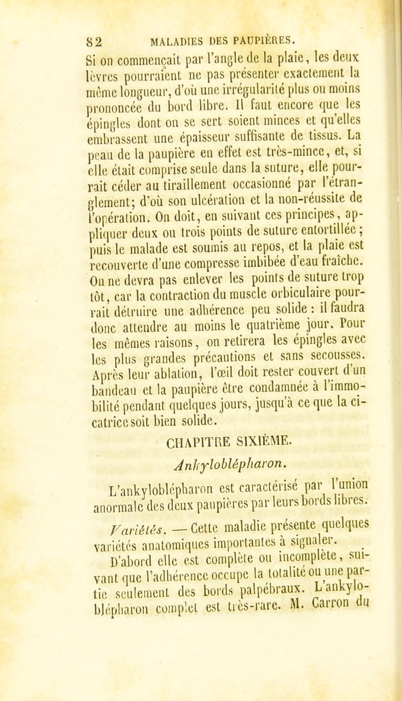 Si on commençait par l'angle de la plaie, les deux lèvres pourraient ne pas présenter exactement la même longueur, d'où une irrégularité plus ou moins prononcée du bord libre. Il faut encore que les épingles dont on se sert soient minces et qu'elles embrassent une épaisseur suffisante de tissus. La peau de la paupière en effet est très-mince, et, si elle était comprise seule dans la suture, elle pour- rait céder au tiraillement occasionné par l'étran- glement; d'où son ulcération et la non-réussite de l'opération. On doit, en suivant ces principes, ap- pliquer deux ou trois points de suture entortillée ; puis le malade est soumis au repos, et la plaie est recouverte d'une compresse imbibée d'eau fraîche. On ne devra pas enlever les points de suture trop tôt, car la contraction du muscle orbiculaire pour- rait détruire une adhérence peu solide : il faudra donc attendre au moins le quatrième jour. Pour les mêmes raisons, on retirera les épingles avec les plus grandes précautions et sans secousses. Après leur ablation, l'œil doit rester couvert d'un bandeau et la paupière être condamnée à l'immo- bilité pendant quelques jours, jusqu'à ce que la ci- catrice soit bien solide. CHAPITRE SIXIÈME. Anhyloblépharon. L'anlcyloblépliaron est caractérisé par l'union anormale des deux paupières par leurs bords libres. Variéiês. — Cette maladie présente quelques variétés anatomiques importantes à signaler. _ D'abord elle est complète ou incomplète, sui- vant que l'adhérence occupe la totalité ou une par- tie seulement des bords palpébraux. Lankylo- blépharon complet est très-rare. M. Carron du