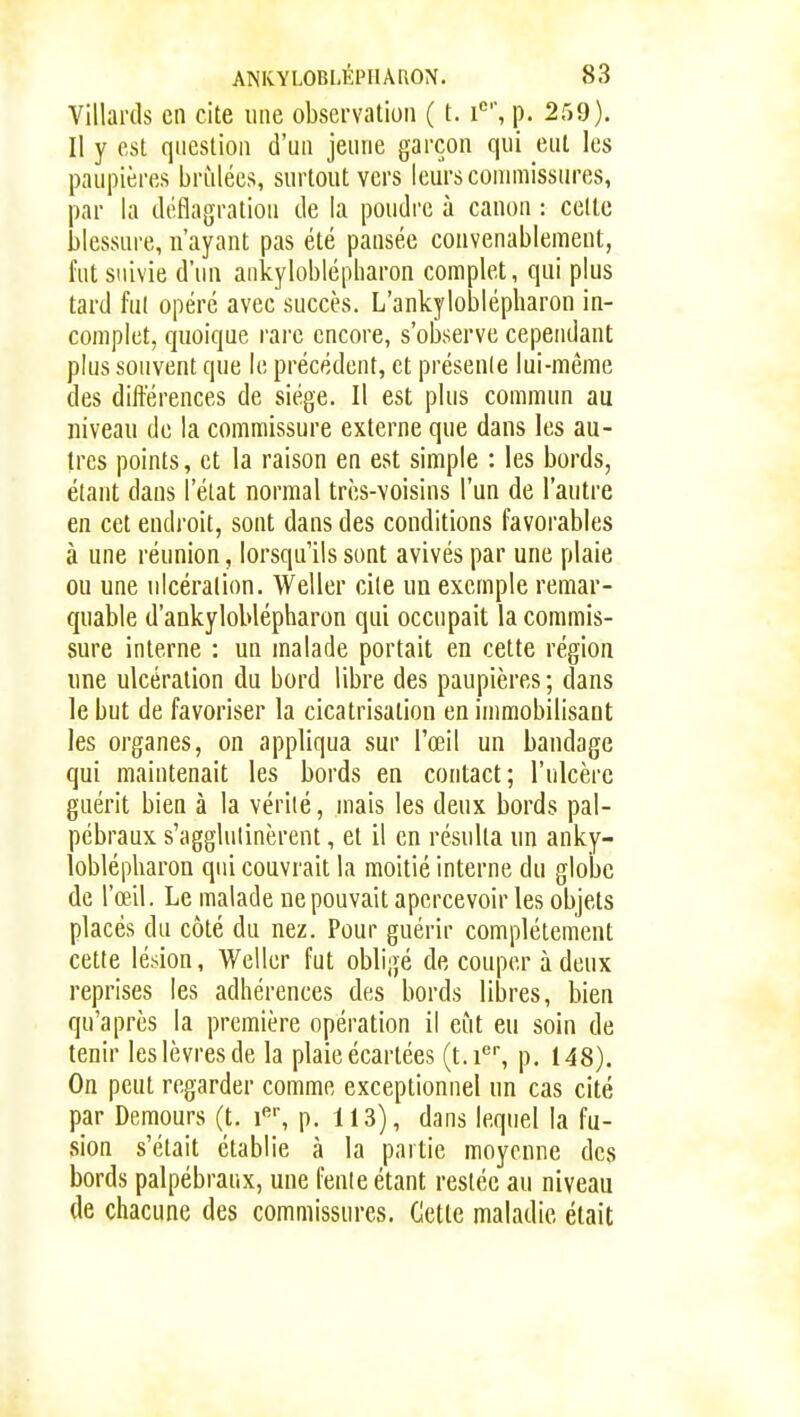 Villards en cite une observation ( t. i*, p. 259). Il y est question d'un jeune garçon qui eut les paupières brûlées, surtout vers leurs commissures, par la déflagration de la poudre à canon : celle blessure, n'ayant pas été pansée convenablement, fut suivie d'un ankyloblépharon complet, qui plus tard fut opéré avec succès. L'ankyloblépharon in- complet, quoique rare encore, s'observe cependant plus souvent que le précédent, et présente lui-même des différences de siège. Il est plus commun au niveau de la commissure externe que dans les au- tres points, et la raison en est simple : les bords, étant dans l'état normal très-voisins l'un de l'autre en cet endroit, sont dans des conditions favorables à une réunion, lorsqu'ils sont avivés par une plaie ou une ulcération. Weller cite un exemple remar- quable d'aokyloblépharon qui occupait la commis- sure interne : un malade portait en cette région une ulcération du bord libre des paupières ; dans le but de favoriser la cicatrisation en immobilisant les organes, on appliqua sur l'œil un bandage qui maintenait les bords en contact; l'ulcère guérit bien à la vérité, mais les deux bords pal- pébraux s'agglutinèrent, et il en résulta un anky- loblépharon qui couvrait la moitié interne du globe de l'œil. Le malade ne pouvait apercevoir les objets placés du côté du nez. Pour guérir complètement cette lésion, Weller fut obligé de couper à deux reprises les adhérences des bords libres, bien qu'après la première opération il eut eu soin de tenir les lèvres de la plaie écartées (t.i®, p. 148). On peut regarder comme exceptionnel un cas cité par Demours (t. p. 113), dans lequel la fu- sion s'était établie à la partie moyenne des bords palpébraux, une feule étant restée au niveau de chacune des commissures. Cette maladie était