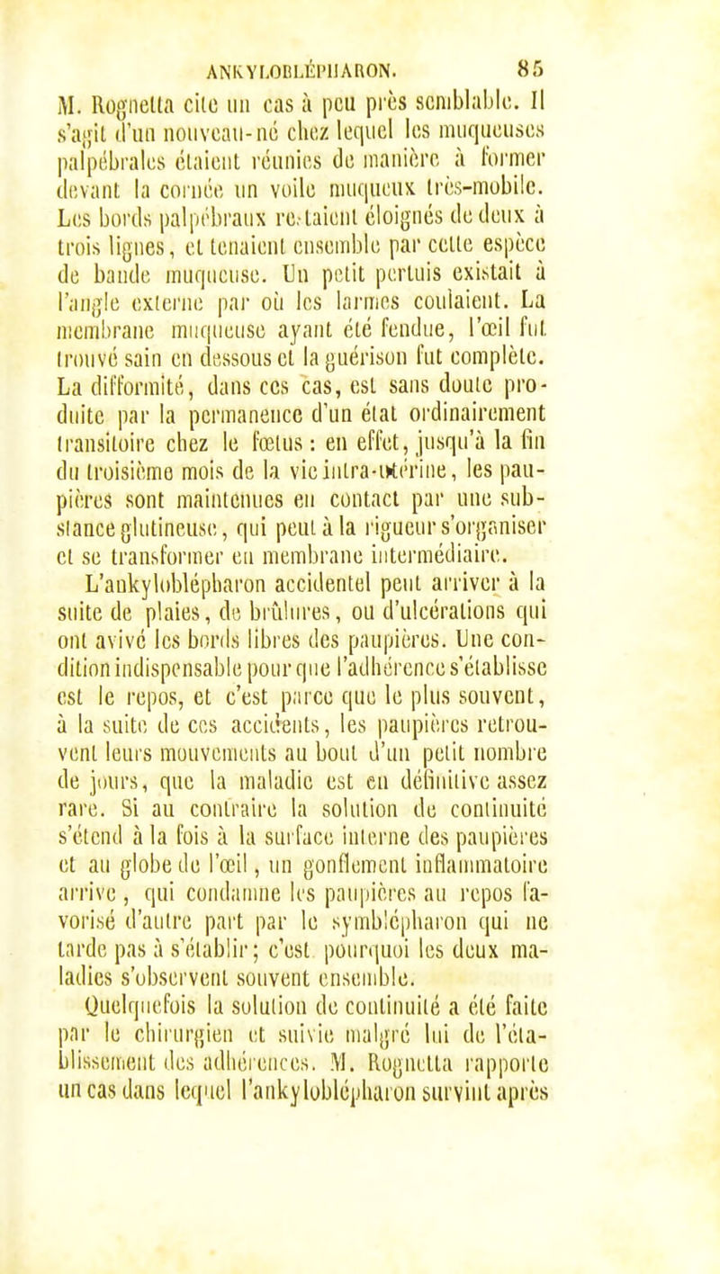 M. Rognelta cilo iiii cas à peu pi'cs semblable. Il s'aifit (l'un nouveau-ué chez lequel les muqueuses palpébrales étaient réunies de manière à former devant la cornée un voile muqueux très-mobile. Les bords palpébraux re-laient éloignés de deux à trois lignes, et tenaient ensemble par cette espèce de bande muqueuse. Un petit pertuis existait à l'angle externe par où les larmes coulaient. La membrane muqueuse ayant été fendue, l'œil fut trouvé sain en dessous et laguérison fut complète. La difformité, dans ces cas, est sans doute pro- duite par la permanence d'un état oi-dinairement transitoire chez le fœtus : en effet, jusqu'à la fin du troisième mois de la vieintra-irtérine, les pau- pières sont maintenues en contact par une sub- slanceglutineuse, qui peut à la rigueur s'organiser et se transformer eu membrane intermédiaire. L'ankyloblépharon accidentel peut arriver à la suite de plaies, de, brûlures, ou d'ulcérations qui ont avivé les bonis libres des paupières. Une con- dition indispensable pour que l'adhorence s'établisse est le repos, et c'est parce que le plus souvent, à la suite de ces accidents, les paupières retrou- vent leurs mouvements au bout d'un petit nombre de jours, que la maladie est eu définitive assez rare. Si au contraire la solution de continuité s'étend à la fois à la surface inlerne des paupières et au globe de l'œil, un gonflement inflanmiatoire arrive , qui condamne les paupières au repos fa- vorisé d'autre part par le symblépharon qui ne larde pas à s'établir; c'est pourquoi les deux ma- ladies s'observent souvent ensemble. Quelquefois la solution de continuité a été faite pnr le chirurgien et suivie malgré lui de réta- blissement des adhéiences. M. Rognelta rapporte un cas dans lequel l'anlcyloblépharon suiviul après