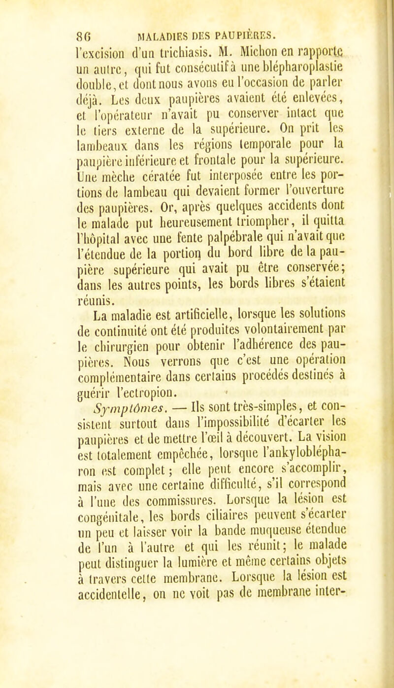 l'excision d'un trichiasis. M. Michon en rapporte un aiilrc, qui fut conséculifà une blépharoplaslie double, el dont nous avons eu l'occasion de parler déjà. Les deux paupières avaient été enlevées, et l'opérateur n'avait pu conserver intact que le tiers externe de la supérieure. On prit les lambeaux dans les régions temporale pour la paupière inférieure et frontale pour la supérieure. Une mèche cératée fut interposée entre les por- tions de lambeau qui devaient former l'ouverture des paupières. Or, après quelques accidents dont le malade put heureusement triompher, il quitta l'hôpital avec une fente palpébrale qui n'avait que l'étendue de la portioq du bord libre de la pau- pière supérieure qui avait pu être conservée; dans les autres points, les bords libres s'étaient réunis. La maladie est artificielle, lorsque les solutions de continuité ont été produites volontairement par le chirurgien pour obtenir l'adhérence des pau- pières. Nous verrons que c'est une opération complémentaire dans certains procédés destinés à guérir l'ectropion. Symptômes. — Ils sont très-simples, et con- sistent surtout dans l'impossibilité d'écarter les paupières et de mettre l'œil à découvert. La vision est lotalement empêchée, lorsque l'ankyloblépha- ron est complet; elle peut encore s'accomplir, mais avec une certaine difficulté, s'il correspond à l'une des commissures. Lorsque la lésion est congénitale, les bords ciliaires peuvent s'écarter un peu et laisser voir la bande muqueuse étendue de l'un à l'autre et qui les réunit; le malade peut distinguer la lumière et même certains objets à travers cette membrane. Lorsque la lésion est accidentelle, on ne voit pas de membrane inter-