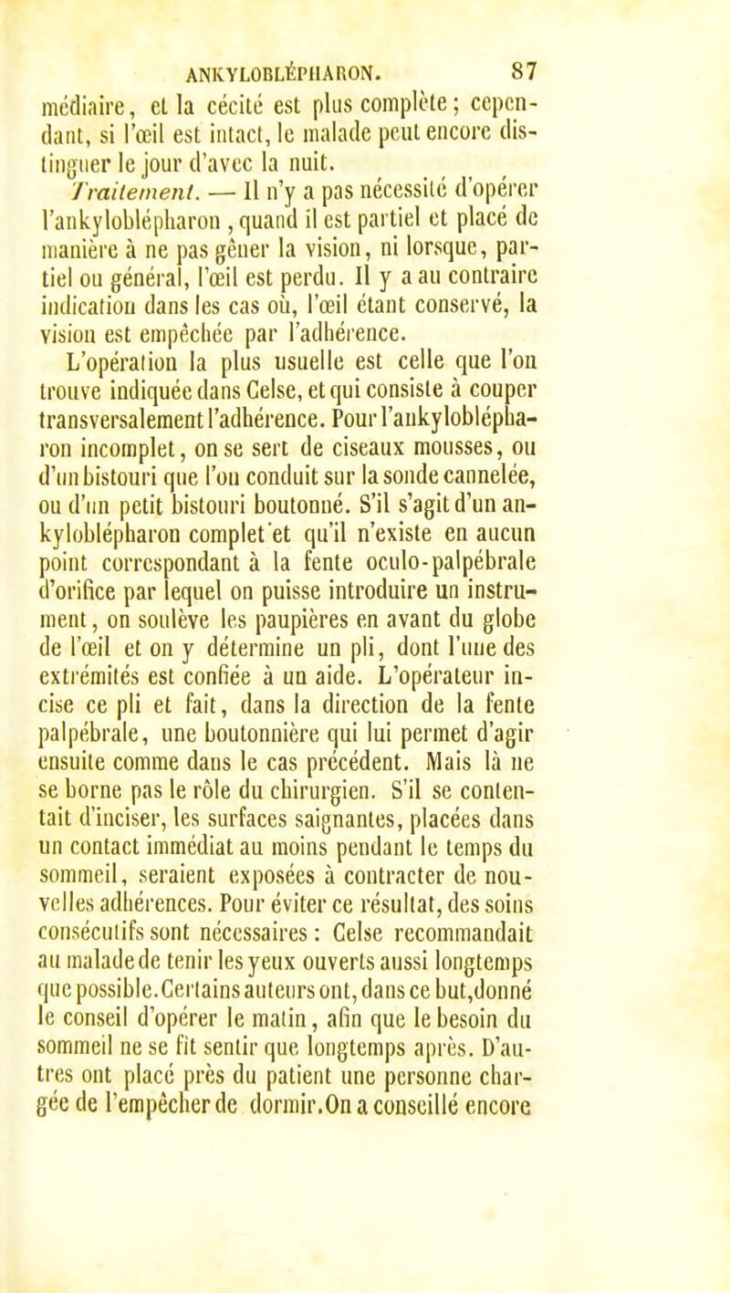 médiaire, el la cécité est plus complète ; cepen- dant, si l'œil est intact, le malade peut encore dis- tinguer le jour d'avec la nuit. Traitement. — Il n'y a pas nécessité d'opérer l'ankyloblépharon , quand il est partiel et placé de manière à ne pas gêner la vision, ni lorsque, par- tiel ou général, l'œil est perdu. Il y a au contraire indication dans les cas où, l'œil étant conservé, la vision est empêchée par l'adhérence. L'opération la plus usuelle est celle que l'on trouve indiquée dans Gelse, et qui consiste à couper transversalement l'adhérence. Pour l'aukyloblépha- ron incomplet, on se sert de ciseaux mousses, ou d'un bistouri que l'on conduit sur la sonde cannelée, ou d'un petit bistouri boutonné. S'il s'agit d'un an- kyloblépharon complet et qu'il n'existe en aucun point correspondant à la fente oculo-palpébrale d'orifice par lequel on puisse introduire un instru- ment , on soulève les paupières en avant du globe de l'œil et on y détermine un pli, dont l'une des extrémités est confiée à un aide. L'opérateur in- cise ce pli et fait, dans la direction de la fente palpébrale, une boutonnière qui lui permet d'agir ensuite comme dans le cas précédent. Mais là ne se borne pas le rôle du chirurgien. S'il se conten- tait d'inciser, les surfaces saignantes, placées dans un contact immédiat au moins pendant le temps du sommeil, seraient exposées à contracter de nou- velles adhérences. Pour éviter ce résultat, des soins consécutifs sont nécessaires : Gelse recommandait au maladede tenir les yeux ouverts aussi longtemps que possible. Certains auteurs ont, dans ce but,donné le conseil d'opérer le matin, afin que le besoin du sommeil ne se fit sentir que longtemps après. D'au- tres ont placé près du patient une personne char- gée de l'empêcher de dormir.On a conseillé encore