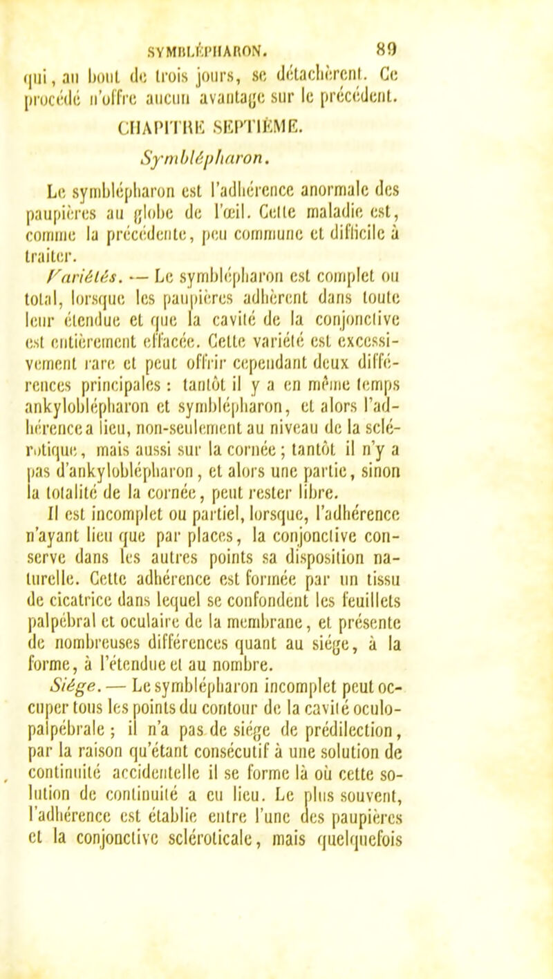 , an bout de trois jours, se df-lacliôrcnl. Ce procédé n'offre aucun avanta|;e sur le précédent. CIIAIM'I'IU': SKPTIÉME. SymlAépharon. Le syniblépliaron est l'adliércncc anormale des paupiôres an jjlobe de l'œil. Celle maladie est, comme la préc(;deiite, peu commune cl diflicilc à traiter. f'^ariélés. — Le symljl(';pliaroii est complet on total, lorsfpu! les paupières adhèrent dans toute leur étendue et que la cavité de la conjonclive est entièrement effacée. Cette variété est excessi- vement rare et peut offrir cependant deux diffé- l'cnces principales : tantôt il y a en même l(!mps ankyloljlépliaron et symblépliaron, et alors l'ad- liérencea lieu, non-seulement au niveau de la sclé- ri)tique, mais aussi sur la cornée ; tantôt il n'y a |)as d'ankyloblépliaron, et alors une partie, sinon la totalité de la cornée, peut rester libre. Il est incomplet ou partiel, lorsque, l'adhérence n'ayant lieu que par places, la conjonclive con- serve dans les autres points sa disposition na- turelle. Cette adhérence est formée par nn tissu de cicatrice dans lequel se confondent les feuillets palpébral cl oculaire de la membrane, et présente de nombreuses différences quant au sié{je, à la forme, à l'étendue et au nombre. Siège.— Lesymblépharon incomplet peut oc- cuper tous les points du contour de la caviié oculo- palpébrale ; il n'a pas de sié(;e de prédilection, par la raison qu'étant consécutif à une solution de continuité accidentelle il se forme là où cette so- lution de conlinuiié a eu lieu. Le plus souvent, l'adhérence est établie entre l'une des paupières cl la conjonctive scléroticalc, mais quelquefois