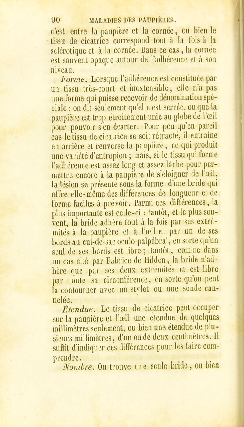 c'est entre la paupière et la cornée, ou bien le tissu de cicatrice correspond tout à la fois à la sclérotique et à la cornée. Dans ce cas, la cornée est souvent opaque autour de Tadhérence et à son niveau. Forme. Lorsque l'adhérence est constituée par un tissu très-court et inextensible, elle u'a pas une forme qui puisse recevoir de dénomiuation spé- ciale : on dit seulement qu'elle est serrée, ou que la paupière est trop étroitement unie au globe de l'œil pour pouvoir s'en écarter. Pour peu qu'en pareil cas le tissu de cicatrice se soit rétracté, il entraîne eu arrière et renverse la paupière, ce qui produit une variété d'entrupion ; mais, si le tissu qui forme l'acUicrence est assez long et assez làcbe pour per- mettre encore à la paupière de s'éloigner de l'œil, la lésion se présente sous la forme d'une bride qui offre elle-même des différences de longueur et de forme faciles à prévoir. Parmi ces différences, la plus importante est celle-ci : tantôt, et le plus sou- vent, la bride adhère tout à la fois par ses extré- mités à la paupière et à l'œil et par un de ses bords au cul-de sac oculo-palpébral, en sorte qu'un seul de ses bords est libre ; lanlôt, comme dans un cas cilé par Fabrice de Hildcn, la bride n'ad- hère que par ses deux extrémités et est libre par toute sa circonférence, en sorte qu'on peut la contourner avec un stylet ou une sonde can- nelée. Étendue. Le tissu de cicatrice peut occuper sur la paupière et l'œil une étendue de quelques millimètres seulement, ou bien une étendue de plu- sieurs millimètres, d'un ou de deux centimètres. Il suflit d'indiquer ces différences pour les faire com- pi'cndre. Nombre, On trouve une seule bride, ou bien