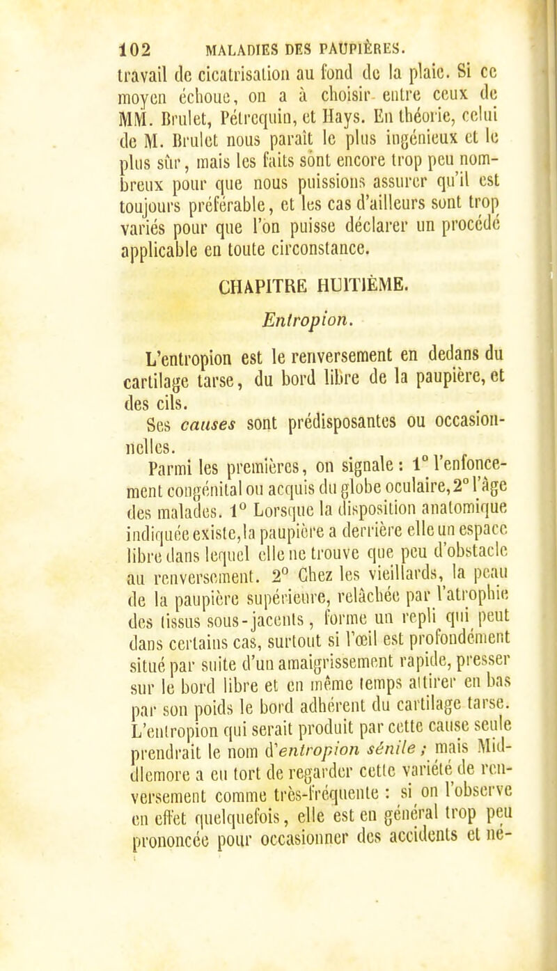 travail de cicatrisation au fond de la plaie. Si ce moyen éclioue, on a à choisir entre ceux de MM. Brulet, Pélrcqiiin, et Hays. En théorie, celui de M. Brulet nous paraît le plus ingénieux et le plus sur, mais les faits sont encore trop peu nom- breux pour que nous puissions assurer qu'il est toujours préférable, et les cas d'ailleurs sont trop^ variés pour que l'on puisse déclarer un procédé applicable en toute circonstance. CHAPITRE HUITIÈME. Enlropion. L'entropion est le renversement en dedans du cartilage tarse, du bord libre de la paupière, et des cils. Ses causes sont prédisposantes ou occasion- nelles. Parmi les premières, on signale : i° l'enfonce- ment congénital ou acquis du globe oculaire, 2 l'âge des malades. 1° Lorsque la disposition analomique indiquée existe,la paupière a derrière elle un espace libre dans lequel elle ne trouve que peu d'obstacle au renversement. 2* Chez les vieillards, la peau de la paupière supérieure, relâchée par l'atrophie des lissus sous-jacenls, forme un repli qui peut dans certains cas, surtout si Vœil est profondément situé par suite d'un amaigrissement rapide, presser sur le bord libre et en même temps al tirer en bas par son poids le bord adhérent du cartilage tarse, L'enlropion qui serait produit par cette cause seule prendrait le nom ([eniropion sénile ; mais Mid- dlemore a eu tort de regarder cette variété de ren- versement comme très-fréquenle : si on l'observe en effet quelquefois, elle est en général trop peu prononcée pour occasionner des accidents et ne-