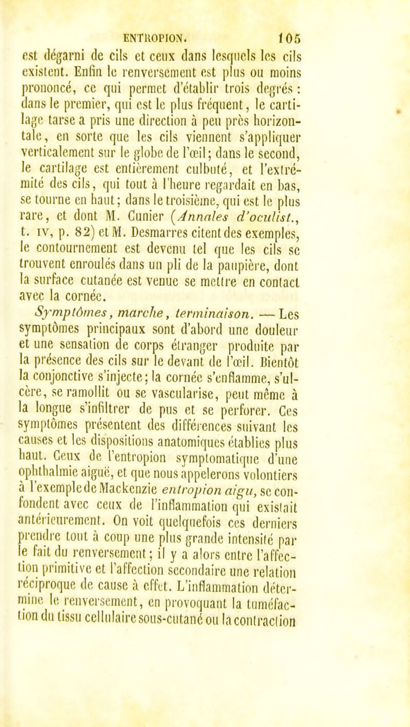 est dégarni de cils et ceux dans lesquels les cils existent. Enfin le renversement est plus ou moins prononcé, ce qui permet d'établir trois degrés : dans le premier, qui est le plus fréquent, le carti- hif-je tarse a pris une direction à peu près horizon- tale, en sorte que les cils viennent s'appliquer verticalement sur le globe de l'œil; dans le second, le cartilage est entièrement culbuté, et l'exlré- raité des cils, qui tout à l'heure regardait en bas, se tourne en haut ; dans le troisième, qui est le plus rare, et dont M. Cunier {Ànnnles d'ocuUst., t. IV, p. 82) et IVI. Desmarres citent des exemples, le contournement est devenu tel que les cils se trouvent enroulés dans un pli de la paupière, dont la surface cutanée est venue se mettre en contact avec la cornée. Sfmpiômes, marche, terminaison. —Les symptômes principaux sont d'abord une douleur et une sensation de corps étranger produite par la présence des cils sur le devant de l'œil. Bientôt la conjonctive s'injecte; la cornée s'enflamme, s'ul- cère, se ramollit ou se vascularise, peut même à la longue s'infiltrer de pus et se perforer. Ces symptômes présentent des difféi'ences suivant les causes et les dispositions anatomiques établies plus haut. Ceux de l'entropion symplomatique d'une ophthalmie aiguë, et que nous appelerons volontiers à l'exemple de Mackcnzie enlropion aigu, se con- fondent avec ceux de l'inflammation qui existait antérieurement. On voit quelquefois ces derniers prendre tout à coup une plus grande intensité par le fait du renversement ; il y a alors entre l'affec- tion primitive et l'affection secondaire une relation réciproque de cause à effet. L'inflammation detcr- mnie le renversement, en provoquant la tuméfac- tion du tissu cellulaire sous-cutané ou la contraction