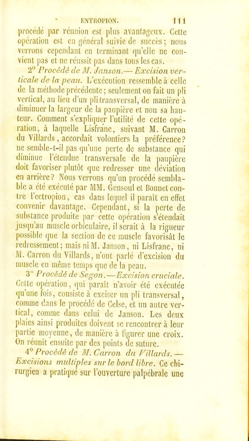 procédé par réunion est plus avanlageux. Cette opération est en général suivie de succès ; nous verrons cependant en terminant qu'elle ne con- vient pas et ne réussit pas dans tous les cas. 2° Procédé de M. Janson.— Excision ver- ticale de la peau. L'éxecution ressemble à celle de la méthode précédente ; seulement on fait un pli vertical, au lieu d'un pli transversal, de manière à diminuer la largeur de la paupière et non sa hau- teur. Comment s'expliquer l'utilité de cette opé- ration, à laquelle Lisfra'nc, suivant M. Carron du Villards, accordait volontiers la préférence? ne semble-t-il pas qu'une perte de substance qui diminue l'étendue transversale de la paupière doit favoriser plutôt que redresser une déviation en arrière ? Nous verrons qu'un procédé sembla- ble a été exécuté par MM. Gensoul et Bonnet con- tre l'ectropiou, cas dans lequel il paraît en efîét convenir davantage. Cependant, si la perte de substance produite par cette opération s'étendait jusqu'au muscle orbiculaire, il serait à la rigueur possible que la section de ce muscle favorisât le redressement; mais ni M. Janson, ni Lisfranc, ni M. Carron du Villards, n'ont parlé d'excision du muscle en même temps que de la peau. 3 Procédé de Segon.—Excision cruciale. Celte opération, qui paraît n'avoir été exécutée qu'une fois, consiste à exciser un pli transversal, comme dans le procédé de Celse, et un autre ver- tical, comme dans celui de Janson. Les deux plaies ainsi produites doivent se rencontrer à leur partie moyenne, de manière à figurer une croix. On réunit ensuite par des points de suture. A Procédé de M. Carron du Fillards.— Excisions multiples sur le bord libre. Ce chi- rurgien a pratiqué sur l'ouverture palpcbrale une