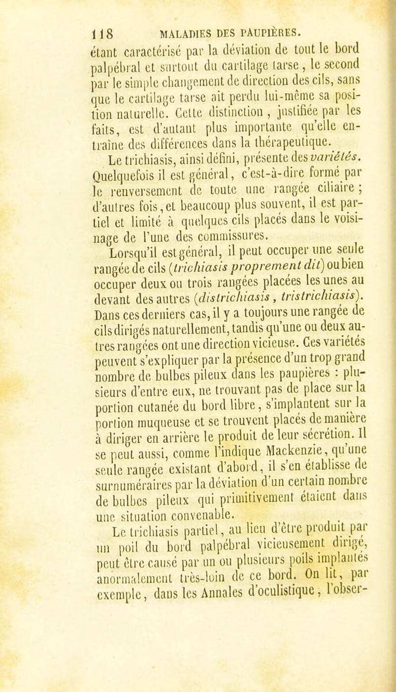 étant caractérise par la déviation de tout le bord palpébral et surtout du cartilage larse , le second par le simple changement de direction des cils, sans que le cartilage tarse ait perdu lui-mcme sa posi- tion naturelle. Celte distinction , justifiée par les faits, est d'autant plus importante qu'elle en- traîne des différences dans la thérapeutique._ Le trichiasis, ainsi défini, présente des variétés. Quelquefois il est général, c'est-à-dire formé par le renversement de toute une l'angée cdian-e ; d'autres fois,et beaucoup plus souvent, il est par- tiel et limité à quelques cils placés dans le voisi- nage de Tune des commissures. Lorsqu'il est général, il peut occuper une seule rangée de cils {trichiasis proprement dit) oubien occuper deux ou trois rangées placées les unes au devant des autres {districhiasis, trisirichiasis). Dans ces derniers cas, il y a toujours une rangée de cils dirigés naturellement, tandis qu'une ou deux au- tres rangées ont une direction vicieuse. Ces variétés peuvent s'expliquer par la présence d'un trop grand nombre de bulbes pileux dans les paupières : plu- sieurs d'entre eux, ne trouvant pas de place sur la portion cutanée du bord libre, s'implantent sur la portion muqueuse et se trouvent placés de manière à diriger en arrière le produit de leur sécrétion. Il se peut aussi, comme l'indique Mackenzie, qu'une seule rangée existant d'abord, il s'en éiablisse de surnuméraires par la déviation d'un certain nombre de bulbes pileux qui primitivement étaient dans une situation convenable. . Le trichiasis partiel, au lieu d'être produit par ini poil du bord palpébral vicieusement duMge, peut être cause par un ou plusieurs poils implantes anormalement très-luin de ce bord. On lit, par exemple, dans les Annales d'oculistique, l obser-