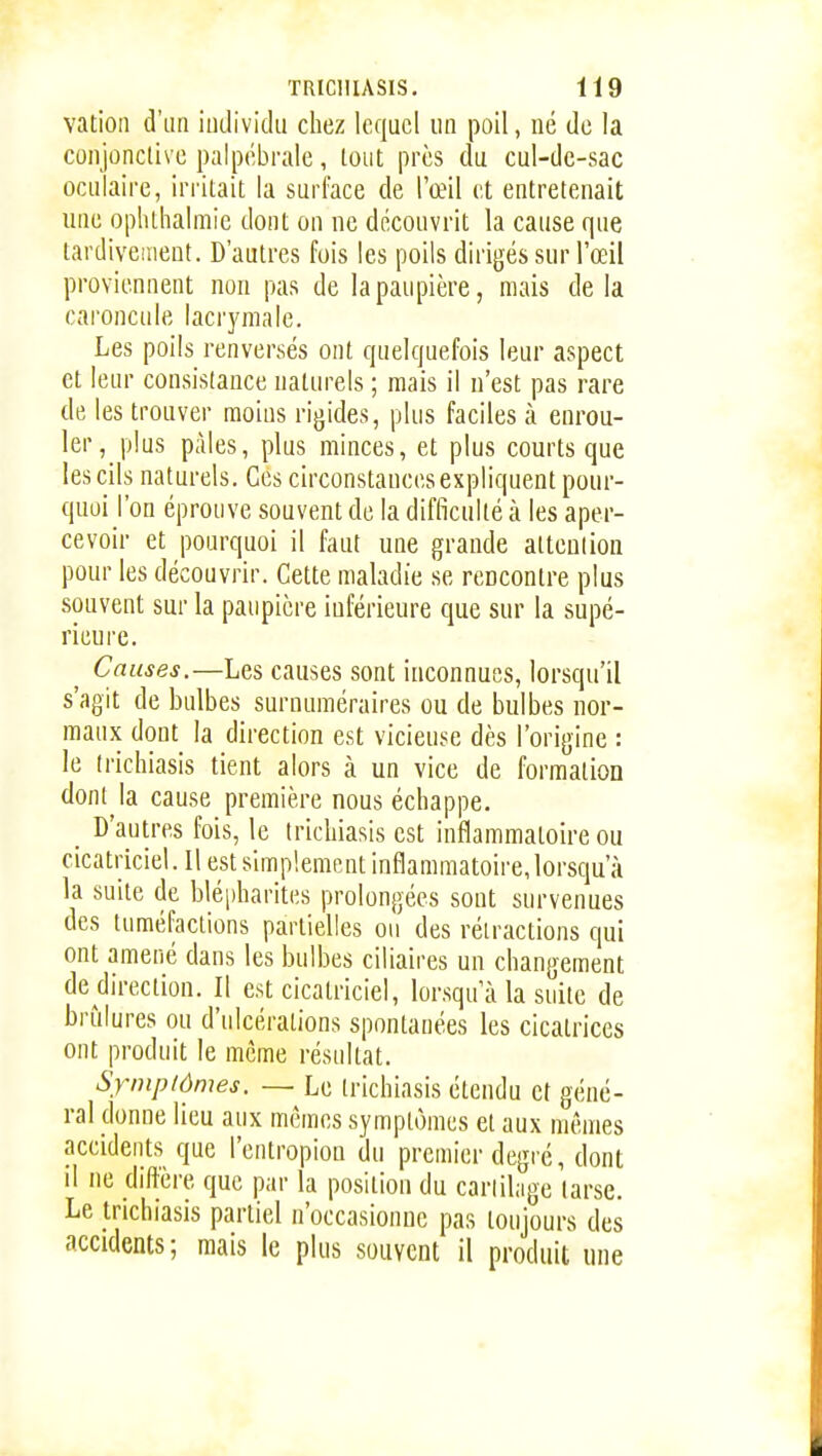 vation d'un iuilividu chez lequel un poil, né do la conjonclivc palpébrale, tout près du cul-dc-sac oculaire, irritait la surface de l'œil et entretenait une ophlhalmie dont on ne découvrit la cause que tardivement. D'autres fois les poils dirigés sur l'œil proviennent non pas de la paupière, mais delà caroncule lacrymale. Les poils renversés ont quelquefois leur aspect et leur consistance naturels ; mais il n'est pas rare de les trouver moins rigides, plus faciles à enrou- ler, plus pâles, plus minces, et plus courts que les cils naturels. Ces circonstances expliquent pour- quoi l'on éprouve souvent de la difficulté à les aper- cevoir et pourquoi il faut une grande attenlion pour les découvrir. Cette maladie se rencontre plus souvent sur la paupière inférieure que sur la supé- rieure. Causes.—Les causes sont inconnues, lorsqu'il s'agit de bulbes surnuméraires ou de bulbes nor- maux dont la direction est vicieuse dès l'origine : le (richiasis tient alors à un vice de formation dont la cause première nous échappe. _ D'autres fois, le Irichiasis est inflammatoire ou cicatriciel. Il est simplement inflammatoire, lorsqu'à la suite de bléi)harites prolongées sont survenues des tuméfactions partielles ou des rétractions qui ont amené dans les bulbes ciliaires un changement de direction. Il est cicatriciel, lorsqu'à la suite de brûlures ou d'ulcérations spontanées les cicatrices ont produit le même résultat. Symptômes. — Le trichiasis étendu et géné- ral donne lieu aux mêmes symptômes et aux mêmes accidents que l'entropion du premier degré, dont il ne diffère que par la position du cariihige tarse. Le trichiasis partiel n'occasionne pas toujours des accidents ; mais le plus souvent il produit une