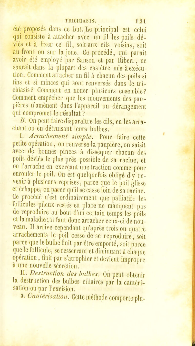 Clé proposes dans ce but. Le principal est celui qui consiste à attacher avec un fil les poils dé- viés et à fixer ce fil, soitauK cils voisins, soit au front ou sur la joue. Ce procédé, qui parait avoir été employé par Sanson et par Riberi, ne saurait dans la plupart des cas être mis à exécu- tion. Comment attacher un fil à chacun des poils si fins et si minces qui sont renversés dans le tri- chiasis? Gomment en nouer plusieurs ensemble? Comment empêcher que les mouvements des pau- pières n'amènent dans l'appareil uu dérangement qui compromet le résultat ? B. On peut faire disparaître les cils, en les arra- chant ou eu détruisant leurs bulbes. I. Arrachement simple. Pour faire celte petite opération, ou renverse la paupière, ou saisit avec de bonnes pinces à disséquer chacun des poils déviés le plus près possible de sa racine, et on l'arrache eu exerçant une traction comme pour enrouler le poil. On est quelquefois obligé d'y re- venir à plusieurs reprises, parce que le poil glisse et échappe, ou parce qu'il se casse loin de sa racine. Ce procédé n'est ordinairement que palliatif: les follicnles pileux restés en place ne manquent pas de reproduire au boni d'un certain temps les poils et la maladie ; il faut donc arracher ceux-ci de nou- veau. Il arrive cependant qu'après trois ou quatre arrachements le poil cesse de se reproduire, soit parce que le bulbe finit par être emporté, soit parce que le follicule, se resserrani et diminuant à chaque opération, finit par s'atrophier et devient impropre à une nouvelle sécrétion. II. Deslruclion des bulbes. On peut obtenir la destruclion des bulbes ciliaires par la cautéri- sation ou par l'excision. a. Caidêrisaiion. Cette méthode comporte plu-