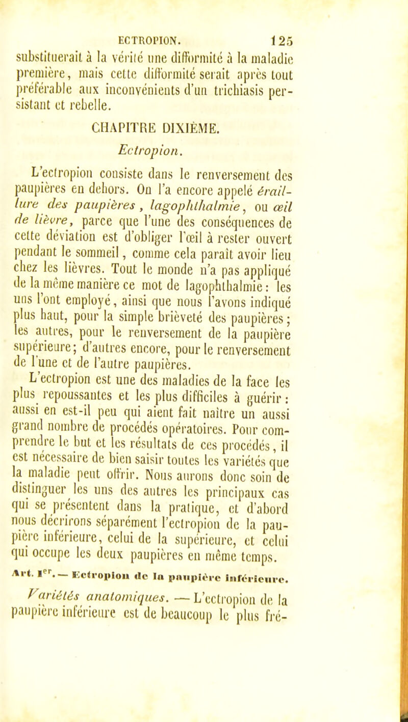 substituerait à la vérilc une diftbrmitc à la maladie première, mais cette difformité serait après tout préférable aux inconvénients d'un trichiasis per- sistant et rebelle. CHAPITRE DIXIÈME, Ectropion. L'eclropion consiste dans le renversement des paupières en dehors. On l'a encore appelé érail- liire des paupières , lagophl/ialmie, ou œil fie lièvre, parce que l'une des conséquences de cette déviation est d'obliger l'œil à rester ouvert pendant le sommeil, comme cela paraît avoir lieu chez les lièvres. Tout le monde n'a pas appliqué de la même manière ce mot de lagophthalmie : les uns l'ont employé, ainsi que nous l'avons indiqué plus haut, pour la simple brièveté des paupières ; les autres, pour le reuversement de la paupière supérieure; d'autres encore, pour le renversement de l'une et de l'autre paupières. L'ectropion est une des maladies de la face les plus repoussantes et les plus difficiles à guérir : aussi en est-il peu qui aient fait naître un aussi grand nombre de procédés opératoires. Pour com- prendre le but et les résultats de ces procédés, il est nécessaire de bien saisir toutes les variétés que la maladie peut offrir. Nous aurons donc soin de distinguer les uns des autres les principaux cas qui se présentent dans la pratique, et d'abord nous décrirons séparément l'ectropion de la pau- pière inférieure, celui de la supérieure, et celui qui occupe les deux paupières eu même temps. Al t. 1. — Ectioiiloii de In pniipièi c iiiréi icuic. Fariélés anatoiniques. — L'ectropion de la paupière inférieure est de beaucoup le plus fré-